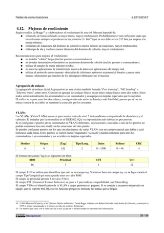 Redes de comunicaciones 4. ETHERNET
4.12. Mejoras de rendimiento
Según estudios de Boggs34
y colaboradores el rendimiento de una red Ethernet depende de:
● el tamaño de trama utilizado (a mayor trama, mayor rendimiento). Probablemente el más influyente dado que
las colisiones siempre se producen en los primeros 2τ bits35
(que su vez debe ser <= 512 bits por respeto a la
trama mínima).
● el número de estaciones del dominio de colisión (a menor número de estaciones, mayor rendimiento).
● el tiempo de ida y vuelta (a menor diámetro del dominio de colisión, mayor rendimiento).
Recomendaciones para mejorar el rendimiento:
● no instalar “cables” largos (incluir puentes o conmutadores).
● no instalar demasiados ordenadores en un mismo dominio de colisión (incluir puentes o conmutadores).
● utilizar el tamaño de trama máximo posible.
● no mezclar aplicaciones de transferencia masiva de datos con aplicaciones de tiempo real.
● utilizar el protocolo correctamente -detección de colisiones, retroceso exponencial binario y pausa entre
tramas- (detectaron que muchos de los principales fabricantes no lo hacían).
Agregación de enlaces
La agregación de enlaces (Link Aggregation) es una técnica también llamada "Port trunking", "NIC bonding" o
"Ethernet trunk", entre otros. Consiste en agregar dos enlaces físicos en un único enlace lógico entre dos nodos. Estos
nodos serán normalmente dos conmutadores o un conmutador y un equipo con tarjetas especiales que lo soporten.
El trafico se reparte entre los dos enlaces, consiguiendo más ancho de banda y más fiabilidad, puesto que si cae un
enlace (rotura de un cable) se mantiene la conexión por los restantes.
VLANs
Las VLANs (Virtual LANs) aparecen para montar redes de nivel 2 independientes compartiendo la electrónica y el
cableado. El estándar que las normaliza es el IEEE 802.1Q y su implantación más habitual es por puertos.
Si se configuran 2 puertos de un conmutador en VLANs diferentes, las estaciones conectadas a uno de los puertos no
podrán comunicar (en este nivel) con las estaciones del otro puerto.
Se pueden configurar puertos por los que circulen tramas de varias VLANs con un campo especial que define a cual
pertenece cada trama. Estos puertos se suelen llamar 'etiquetados' (tagged) y pueden utilizarse para unir dos
conmutadores o un conmutador y un servidor con tarjetas especiales.
Destino Origen [Tag] Tipo/Long. Datos Relleno CRC
6 6 [4] 2 0 – 1500 0 – 46 4
El formato del campo Tag es el siguiente (en bits):
8100 Prioridad CFI VID
16 3 1 12
El campo 8100 se utiliza para identificar que esto es un campo tag. Si esto no fuera un campo tag, en su lugar estaría el
campo Tipo/Longitud que nunca puede tener un valor 8100.
El campo de prioridad permite 8 niveles (3 bits).
El campo CFI (Canonical Format Indicator) se pone a 1 para indicar compatibilidad con Token-Ring.
El campo VID es el identificativo de la VLAN a la que pertenece el paquete. Si se conecta a un puerto etiquetado un
equipo que no soporte 802.1Q, éste no funciona porque no entiende las tramas que le llegan.
34 (1988) Measured Capacity of an Ethernet: Myths and Reality. David Boggs colaboró con Robert Metcalfe en el diseño de Ethernet y construyó en
1975 el primer encaminador y el primer servidor de nombres de Internet.
35 Un número que crece con la velocidad de la red, ya que en el mismo tiempo se transmite más información.
http://guimi.net 39 / 99
 