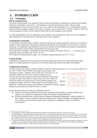 Redes de comunicaciones 1. INTRODUCCIÓN
1. INTRODUCCIÓN
1.1. Conceptos
Red de comunicaciones
Una red de comunicaciones es un conjunto de medios técnicos que permiten la comunicación a distancia entre equipos
autónomos (no jerárquica -master/slave-). Normalmente se trata de transmitir datos, audio y vídeo por ondas
electromagnéticas a través de diversos medios (aire, vacío, cable de cobre, fibra óptica, etc.). La información se puede
transmitir de forma analógica, digital o mixta, pero en cualquier caso las conversiones, si las hay, siempre se realizan de
forma transparente al usuario, el cual maneja la información de forma analógica exclusivamente.
Las redes más habituales son las de ordenadores, las de teléfono, las de transmisión de audio (sistemas de megafonía o
radio ambiental) y las de transmisión de vídeo (televisión o vídeo vigilancia).
Capacidad de transmisión
La capacidad de transmisión indica el número de bits por segundo que se pueden transmitir a través de una conexión. A
menudo se llama erróneamente velocidad de transmisión (que depende de la capacidad y de otros factores) o ancho de
banda (que es la amplitud de onda utilizable). En este texto usaremos ancho de banda como sinónimo de capacidad de
transmisión excepto cuando se hable explícitamente de frecuencias de onda.
En el contexto de velocidades o capacidades de transmisión (caudales), los prefijos (K, M, G, ... ) se utilizan con su
significado métrico de potencias de 10 (103
, 106
, etc.).
En el contexto de almacenamientos, buffers, etc, los prefijos significan potencias de 2 (210
, 220
, etc.)1
.
Control de flujo
Capacidad del receptor de enviar un mensaje al emisor para indicarle que deje de enviar momentáneamente datos
porque no se puede garantizar la recepción correcta de ellos (porque hay saturación de buffers, por ejemplo).
Codificaciones eléctricas
El código eléctrico más simple, el unipolar establece un valor de voltaje para indicar un 1 y otro valor para indicar un 0
(p.e.: bit 1=+0,85V y bit 0=-0,85V). Este código no tiene límites en su
componente continua: si debemos enviar muchos bits consecutivos a 1, la
señal debe mantenerse varios ciclos de reloj al voltaje necesario.
Esto hace que una señal continua se desincronice fácilmente si para emisor
y receptor la señal no ha durado los mismos ciclos de su reloj. Además la
mayoría de medios de comunicaciones de red no pueden transportar una
componente continua. Por ello se utilizan códigos en línea (modulación en
banda base o codificación eléctrica) que eliminan la componente continua y
facilitan la sincronización de relojes de emisor y receptor.
Existen dos modos básicos de realizar la codificación eléctrica:
● Diseñar cada código transmitido de tal forma que contenga el mismo número de impulsos positivos que
negativos, así se anularía la componente continua. Por ejemplo el código Manchester2
.
● Realizar una traducción de la señal usando un código de disparidades emparejadas o código alternante. Es
decir, algunos o todos los símbolos están representados por dos conjuntos de dígitos, de disparidad opuesta,
que se utilizan en una secuencia de manera que se minimice la componente continua y se facilite la
sincronización3
.
1 La CEI definió en 1999 los símbolos para potencias de dos: kibi (Ki), mebi (Mi), gibi (Gi), tebi (Ti), pebi (Pi) y exbi (Ei).
2 El código Manchester, también denominado codificación bifase-L, es un método de codificación eléctrica de una señal binaria en el que en cada
tiempo de bit hay una transición entre dos niveles de señal. Así 1 es una transición de alto a bajo y 0 es una transición de bajo a alto (o al revés).
Es un código autosincronizado, ya que en cada bit se puede obtener la señal de reloj, lo que hace posible una sincronización precisa del flujo de
datos. Una desventaja es que consume el doble de ancho de banda que una transmisión asíncrona.
3 La codificación de traducción utiliza un código en línea (modulación en banda base) que traduce símbolos para conseguir un balance de corriente
y permitir la sincronización de la señal. 4B/5B utiliza MLT para traducir símbolos de 4 bits en símbolos de 5 bits. 8B/6T utiliza PAM para
traducir 5 binarios en 6 ternarios. PAM 5x5 utiliza códigos quinarios (5 voltajes diferentes).
http://guimi.net 4 / 99
 