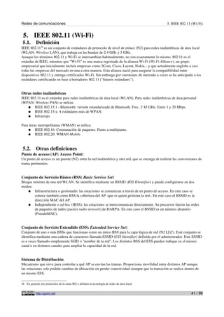 Redes de comunicaciones 5. IEEE 802.11 (Wi-Fi)
5. IEEE 802.11 (Wi-Fi)
5.1. Definición
IEEE 802.1136
es un conjunto de estándares de protocolo de nivel de enlace (N2) para redes inalámbricas de área local
(WLAN: Wireless LAN), que trabaja en las bandas de 2.4 GHz y 5 GHz.
Aunque los términos 802.11 y Wi-Fi se intercambian habitualmente, no son exactamente lo mismo. 802.11 es el
estándar de IEEE, mientras que “Wi-Fi” es una marca registrada de la alianza Wi-Fi (Wi-Fi Alliance), un grupo
empresarial que inicialmente incluía empresas como 3Com, Cisco, Lucent, Nokia... y que actualmente engloba a casi
todas las empresas del mercado en una u otra manera. Esta alianza nació para asegurar la compatibilidad entre
dispositivos 802.11 y entrega certificados Wi-Fi. Sin embargo por cuestiones de mercado a veces se ha anticipado a los
estándares certificando en base a borradores 802.11 (“futuros estándares”).
Otras redes inalámbricas
IEEE 802.11 es el estándar para redes inalámbricas de área local (WLAN). Para redes inalámbricas de área personal
(WPAN: Wireless PAN) se utiliza:
● IEEE 802.15.1 - Bluetooth: versión estandarizada de Bluetooth. Frec. 2’45 GHz. Entre 1 y 20 Mbps.
● IEEE 802.15.x: 4 estándares más de WPAN.
● Infrarrojo.
Para áreas metropolitanas (WMAN) se utiliza:
● IEEE 802.16: Conmutación de paquetes. Punto a multipunto.
● IEEE 802.20: WMAN Mobile.
5.2. Otras definiciones
Punto de acceso (AP: Access Point)
Un punto de acceso es un puente (N2) entre la red inalámbrica y otra red, que se encarga de realizar las conversiones de
trama pertinentes.
Conjunto de Servicio Básico (BSS: Basic Service Set)
Bloque mínimo de una red WLAN. Se identifica mediante un BSSID (BSS IDentifier) y puede configurarse en dos
modos:
● Infraestructura o gestionado: las estaciones se comunican a través de un punto de acceso. En este caso se
conoce también como BSS la cobertura del AP -que es quien gestiona la red-. En este caso el BSSID es la
dirección MAC del AP.
● Independiente o ad-hoc (IBSS): las estaciones se intercomunican directamente. Su precursor fueron las redes
de paquetes de radio (packet radio network) de DARPA. En este caso el BSSID es un número aleatorio
(PseudoMAC).
Conjunto de Servicio Extendido (ESS: Extended Service Set)
Conjunto de uno o más BSSs que funcionan como un único BSS para la capa lógica de red (N2 LLC). Este conjunto se
identifica mediante una cadena de caracteres llamada ESSID (ESS Identifier) definida por el administrador. Este ESSID
es a veces llamado simplemente SSID o "nombre de la red". Los distintos BSS del ESS pueden trabajar en el mismo
canal o en distintos canales para ampliar la capacidad de la red.
Sistema de Distribución
Mecanismo que sirve para controlar a qué AP se envían las tramas. Proporciona movilidad entre distintos AP aunque
las estaciones solo podrán cambiar de ubicación sin perder conectividad siempre que la transición se realice dentro de
un mismo ESS.
36 En general, los protocolos de la rama 802.x definen la tecnología de redes de área local.
http://guimi.net 41 / 99
 