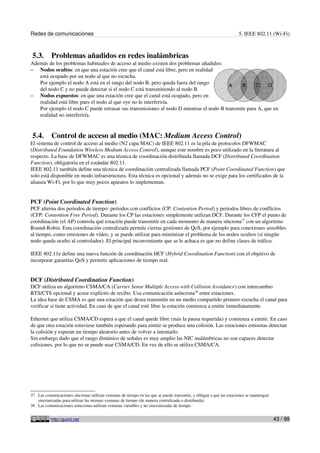 Redes de comunicaciones 5. IEEE 802.11 (Wi-Fi)
5.3. Problemas añadidos en redes inalámbricas
Además de los problemas habituales de acceso al medio existen dos problemas añadidos:
– Nodos ocultos: en que una estación cree que el canal está libre, pero en realidad
está ocupado por un nodo al que no escucha.
Por ejemplo el nodo A está en el rango del nodo B, pero queda fuera del rango
del nodo C y no puede detectar si el nodo C está transmitiendo al nodo B.
– Nodos expuestos: en que una estación cree que el canal está ocupado, pero en
realidad está libre pues el nodo al que oye no le interferiría.
Por ejemplo el nodo C puede retrasar sus transmisiones al nodo D mientras el nodo B transmite para A, que en
realidad no interferiría.
5.4. Control de acceso al medio (MAC: Medium Access Control)
El sistema de control de acceso al medio (N2 capa MAC) de IEEE 802.11 es la pila de protocolos DFWMAC
(Distributed Foundation Wireless Medium Access Control), aunque este nombre es poco utilizado en la literatura al
respecto. La base de DFWMAC es una técnica de coordinación distribuida llamada DCF (Distributed Coordination
Function), obligatoria en el estándar 802.11.
IEEE 802.11 también define una técnica de coordinación centralizada llamada PCF (Point Coordinated Function) que
solo está disponible en modo infraestructura. Esta técnica es opcional y además no se exige para los certificados de la
alianza Wi-Fi, por lo que muy pocos aparatos lo implementan.
PCF (Point Coordinated Function)
PCF alterna dos periodos de tiempo: periodos con conflictos (CP: Contention Period) y periodos libres de conflictos
(CFP: Contention Free Period). Durante los CP las estaciones simplemente utilizan DCF. Durante los CFP el punto de
coordinación (el AP) controla qué estación puede transmitir en cada momento de manera síncrona37
con un algoritmo
Round-Robin. Esta coordinación centralizada permite ciertas gestiones de QoS, por ejemplo para conexiones sensibles
al tiempo, como emisiones de vídeo, y se puede utilizar para minimizar el problema de los nodos ocultos (si ningún
nodo queda oculto al controlador). El principal inconveniente que se le achaca es que no define clases de tráfico.
IEEE 802.11e define una nueva función de coordinación HCF (Hybrid Coordination Function) con el objetivo de
incorporar garantías QoS y permitir aplicaciones de tiempo real.
DCF (Distributed Coordination Function)
DCF utiliza un algoritmo CSMA/CA (Carrier Sense Multiple Access with Collision Avoidance) con intercambio
RTS/CTS opcional y acuse explícito de recibo. Usa comunicación asíncrona38
entre estaciones.
La idea base de CSMA es que una estación que desea transmitir en un medio compartido primero escucha el canal para
verificar si tiene actividad. En caso de que el canal esté libre la estación comienza a emitir inmediatamente.
Ethernet que utiliza CSMA/CD espera a que el canal quede libre (más la pausa requerida) y comienza a emitir. En caso
de que otra estación estuviese también esperando para emitir se produce una colisión. Las estaciones emisoras detectan
la colisión y esperan un tiempo aleatorio antes de volver a intentarlo.
Sin embargo dado que el rango dinámico de señales es muy amplio las NIC inalámbricas no son capaces detectar
colisiones, por lo que no se puede usar CSMA/CD. En vez de ello se utiliza CSMA/CA.
37 Las comunicaciones síncronas utilizan ventanas de tiempo en las que se puede transmitir, y obligan a que las estaciones se mantengan
sincronizadas para utilizar las mismas ventanas de tiempo (de manera centralizada o distribuida).
38 Las comunicaciones asíncronas utilizan ventanas variables y no sincronizadas de tiempo.
http://guimi.net 43 / 99
 
