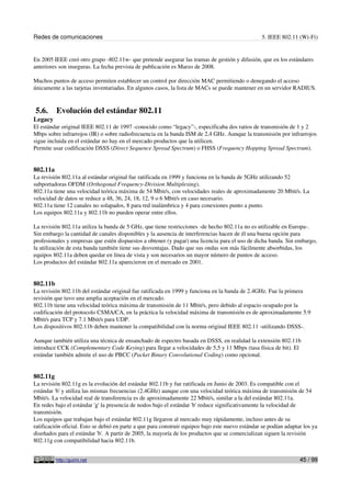 Redes de comunicaciones 5. IEEE 802.11 (Wi-Fi)
En 2005 IEEE creó otro grupo -802.11w- que pretende asegurar las tramas de gestión y difusión, que en los estándares
anteriores son inseguras. La fecha prevista de publicación es Marzo de 2008.
Muchos puntos de acceso permiten establecer un control por dirección MAC permitiendo o denegando el acceso
únicamente a las tarjetas inventariadas. En algunos casos, la lista de MACs se puede mantener en un servidor RADIUS.
5.6. Evolución del estándar 802.11
Legacy
El estándar original IEEE 802.11 de 1997 -conocido como “legacy”-, especificaba dos ratios de transmisión de 1 y 2
Mbps sobre infrarrojos (IR) o sobre radiofrecuencia en la banda ISM de 2,4 GHz. Aunque la transmisión por infrarrojos
sigue incluida en el estándar no hay en el mercado productos que la utilicen.
Permite usar codificación DSSS (Direct Sequence Spread Spectrum) o FHSS (Frequency Hopping Spread Spectrum).
802.11a
La revisión 802.11a al estándar original fue ratificada en 1999 y funciona en la banda de 5GHz utilizando 52
subportadoras OFDM (Orthogonal Frequency-Division Multiplexing).
802.11a tiene una velocidad teórica máxima de 54 Mbit/s, con velocidades reales de aproximadamente 20 Mbit/s. La
velocidad de datos se reduce a 48, 36, 24, 18, 12, 9 o 6 Mbit/s en caso necesario.
802.11a tiene 12 canales no solapados, 8 para red inalámbrica y 4 para conexiones punto a punto.
Los equipos 802.11a y 802.11b no pueden operar entre ellos.
La revisión 802.11a utiliza la banda de 5 GHz, que tiene restricciones -de hecho 802.11a no es utilizable en Europa-.
Sin embargo la cantidad de canales disponibles y la ausencia de interferencias hacen de él una buena opción para
profesionales y empresas que estén dispuestos a obtener (y pagar) una licencia para el uso de dicha banda. Sin embargo,
la utilización de esta banda también tiene sus desventajas. Dado que sus ondas son más fácilmente absorbidas, los
equipos 802.11a deben quedar en línea de vista y son necesarios un mayor número de puntos de acceso.
Los productos del estándar 802.11a aparecieron en el mercado en 2001.
802.11b
La revisión 802.11b del estándar original fue ratificada en 1999 y funciona en la banda de 2.4GHz. Fue la primera
revisión que tuvo una amplia aceptación en el mercado.
802.11b tiene una velocidad teórica máxima de transmisión de 11 Mbit/s, pero debido al espacio ocupado por la
codificación del protocolo CSMA/CA, en la práctica la velocidad máxima de transmisión es de aproximadamente 5.9
Mbit/s para TCP y 7.1 Mbit/s para UDP.
Los dispositivos 802.11b deben mantener la compatibilidad con la norma original IEEE 802.11 -utilizando DSSS-.
Aunque también utiliza una técnica de ensanchado de espectro basada en DSSS, en realidad la extensión 802.11b
introduce CCK (Complementary Code Keying) para llegar a velocidades de 5,5 y 11 Mbps (tasa física de bit). El
estándar también admite el uso de PBCC (Packet Binary Convolutional Coding) como opcional.
802.11g
La revisión 802.11g es la evolución del estándar 802.11b y fue ratificada en Junio de 2003. Es compatible con el
estándar 'b' y utiliza las mismas frecuencias (2.4GHz) aunque con una velocidad teórica máxima de transmisión de 54
Mbit/s. La velocidad real de transferencia es de aproximadamente 22 Mbit/s, similar a la del estándar 802.11a.
En redes bajo el estándar 'g' la presencia de nodos bajo el estándar 'b' reduce significativamente la velocidad de
transmisión.
Los equipos que trabajan bajo el estándar 802.11g llegaron al mercado muy rápidamente, incluso antes de su
ratificación oficial. Esto se debió en parte a que para construir equipos bajo este nuevo estándar se podían adaptar los ya
diseñados para el estándar 'b'. A partir de 2005, la mayoría de los productos que se comercializan siguen la revisión
802.11g con compatibilidad hacia 802.11b.
http://guimi.net 45 / 99
 