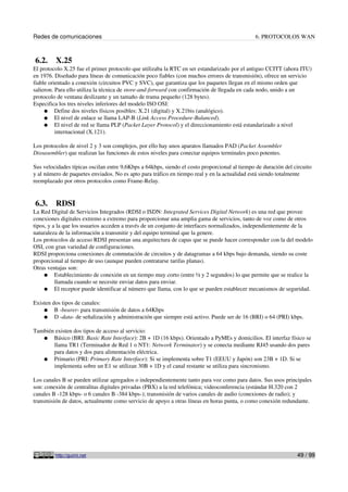 Redes de comunicaciones 6. PROTOCOLOS WAN
6.2. X.25
El protocolo X.25 fue el primer protocolo que utilizaba la RTC en ser estandarizado por el antiguo CCITT (ahora ITU)
en 1976. Diseñado para líneas de comunicación poco fiables (con muchos errores de transmisión), ofrece un servicio
fiable orientado a conexión (circuitos PVC y SVC), que garantiza que los paquetes llegan en el mismo orden que
salieron. Para ello utiliza la técnica de store-and-forward con confirmación de llegada en cada nodo, unido a un
protocolo de ventana deslizante y un tamaño de trama pequeño (128 bytes).
Especifica los tres niveles inferiores del modelo ISO OSI:
● Define dos niveles físicos posibles: X.21 (digital) y X.21bis (analógico).
● El nivel de enlace se llama LAP-B (Link Access Procedure-Balanced).
● El nivel de red se llama PLP (Packet Layer Protocol) y el direccionamiento está estandarizado a nivel
internacional (X.121).
Los protocolos de nivel 2 y 3 son complejos, por ello hay unos aparatos llamados PAD (Packet Assembler
Dissasembler) que realizan las funciones de estos niveles para conectar equipos terminales poco potentes.
Sus velocidades típicas oscilan entre 9,6Kbps a 64kbps, siendo el costo proporcional al tiempo de duración del circuito
y al número de paquetes enviados. No es apto para tráfico en tiempo real y en la actualidad está siendo totalmente
reemplazado por otros protocolos como Frame-Relay.
6.3. RDSI
La Red Digital de Servicios Integrados (RDSI o ISDN: Integrated Services Digital Network) es una red que provee
conexiones digitales extremo a extremo para proporcionar una amplia gama de servicios, tanto de voz como de otros
tipos, y a la que los usuarios acceden a través de un conjunto de interfaces normalizados, independientemente de la
naturaleza de la información a transmitir y del equipo terminal que la genere.
Los protocolos de acceso RDSI presentan una arquitectura de capas que se puede hacer corresponder con la del modelo
OSI, con gran variedad de configuraciones.
RDSI proporciona conexiones de conmutación de circuitos y de datagramas a 64 kbps bajo demanda, siendo su coste
proporcional al tiempo de uso (aunque pueden contratarse tarifas planas).
Otras ventajas son:
● Establecimiento de conexión en un tiempo muy corto (entre ½ y 2 segundos) lo que permite que se realice la
llamada cuando se necesite enviar datos para enviar.
● El receptor puede identificar al número que llama, con lo que se pueden establecer mecanismos de seguridad.
Existen dos tipos de canales:
● B -bearer- para transmisión de datos a 64Kbps
● D -data- de señalización y administración que siempre está activo. Puede ser de 16 (BRI) o 64 (PRI) kbps.
También existen dos tipos de acceso al servicio:
● Básico (BRI: Basic Rate Interface): 2B + 1D (16 kbps). Orientado a PyMEs y domicilios. El interfaz físico se
llama TR1 (Terminador de Red 1 o NT1: Network Terminator) y se conecta mediante RJ45 usando dos pares
para datos y dos para alimentación eléctrica.
● Primario (PRI: Primary Rate Interface): Si se implementa sobre T1 (EEUU y Japón) son 23B + 1D. Si se
implementa sobre un E1 se utilizan 30B + 1D y el canal restante se utiliza para sincronismo.
Los canales B se pueden utilizar agregados o independientemente tanto para voz como para datos. Sus usos principales
son: conexión de centralitas digitales privadas (PBX) a la red telefónica; videoconferencia (estándar H.320 con 2
canales B -128 kbps- o 6 canales B -384 kbps-); transmisión de varios canales de audio (conexiones de radio); y
transmisión de datos, actualmente como servicio de apoyo a otras líneas en horas punta, o como conexión redundante.
http://guimi.net 49 / 99
 