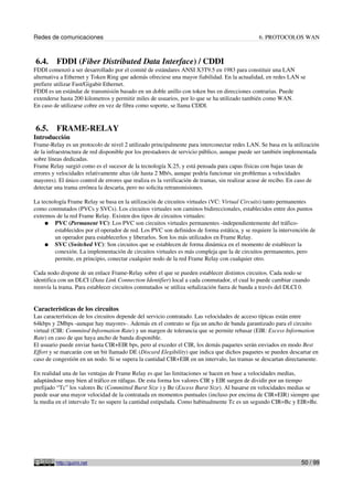 Redes de comunicaciones 6. PROTOCOLOS WAN
6.4. FDDI (Fiber Distributed Data Interface) / CDDI
FDDI comenzó a ser desarrollado por el comité de estándares ANSI X3T9.5 en 1983 para constituir una LAN
alternativa a Ethernet y Token Ring que además ofreciese una mayor fiabilidad. En la actualidad, en redes LAN se
prefiere utilizar Fast/Gigabit Ethernet.
FDDI es un estándar de transmisión basado en un doble anillo con token bus en direcciones contrarias. Puede
extenderse hasta 200 kilometros y permitir miles de usuarios, por lo que se ha utilizado también como WAN.
En caso de utilizarse cobre en vez de fibra como soporte, se llama CDDI.
6.5. FRAME-RELAY
Introducción
Frame-Relay es un protocolo de nivel 2 utilizado principalmente para interconectar redes LAN. Se basa en la utilización
de la infraestructura de red disponible por los prestadores de servicio público, aunque puede ser también implementada
sobre líneas dedicadas.
Frame Relay surgió como es el sucesor de la tecnología X.25, y está pensada para capas físicas con bajas tasas de
errores y velocidades relativamente altas (de hasta 2 Mb/s, aunque podría funcionar sin problemas a velocidades
mayores). El único control de errores que realiza es la verificación de tramas, sin realizar acuse de recibo. En caso de
detectar una trama errónea la descarta, pero no solicita retransmisiones.
La tecnología Frame Relay se basa en la utilización de circuitos virtuales (VC: Virtual Circuits) tanto permanentes
como conmutados (PVCs y SVCs). Los circuitos virtuales son caminos bidireccionales, establecidos entre dos puntos
extremos de la red Frame Relay. Existen dos tipos de circuitos virtuales:
● PVC (Permanent VC): Los PVC son circuitos virtuales permanentes -independientemente del tráfico-
establecidos por el operador de red. Los PVC son definidos de forma estática, y se requiere la intervención de
un operador para establecerlos y liberarlos. Son los más utilizados en Frame Relay.
● SVC (Switched VC): Son circuitos que se establecen de forma dinámica en el momento de establecer la
conexión. La implementación de circuitos virtuales es más compleja que la de circuitos permanentes, pero
permite, en principio, conectar cualquier nodo de la red Frame Relay con cualquier otro.
Cada nodo dispone de un enlace Frame-Relay sobre el que se pueden establecer distintos circuitos. Cada nodo se
identifica con un DLCI (Data Link Connection Identifier) local a cada conmutador, el cual lo puede cambiar cuando
reenvía la trama. Para establecer circuitos conmutados se utiliza señalización fuera de banda a través del DLCI 0.
Características de los circuitos
Las características de los circuitos depende del servicio contratado. Las velocidades de acceso típicas están entre
64kbps y 2Mbps -aunque hay mayores-. Además en el contrato se fija un ancho de banda garantizado para el circuito
virtual (CIR: Commited Information Rate) y un margen de tolerancia que se permite rebasar (EIR: Excess Information
Rate) en caso de que haya ancho de banda disponible.
El usuario puede enviar hasta CIR+EIR bps, pero al exceder el CIR, los demás paquetes serán enviados en modo Best
Effort y se marcarán con un bit llamado DE (Discard Elegibility) que indica que dichos paquetes se pueden descartar en
caso de congestión en un nodo. Si se supera la cantidad CIR+EIR en un intervalo, las tramas se descartan directamente.
En realidad una de las ventajas de Frame Relay es que las limitaciones se hacen en base a velocidades medias,
adaptándose muy bien al tráfico en ráfagas. De esta forma los valores CIR y EIR surgen de dividir por un tiempo
prefijado “Tc” los valores Bc (Committed Burst Size ) y Be (Excess Burst Size). Al basarse en velocidades medias se
puede usar una mayor velocidad de la contratada en momentos puntuales (incluso por encima de CIR+EIR) siempre que
la media en el intervalo Tc no supere la cantidad estipulada. Como habitualmente Tc es un segundo CIR=Bc y EIR=Be.
http://guimi.net 50 / 99
 