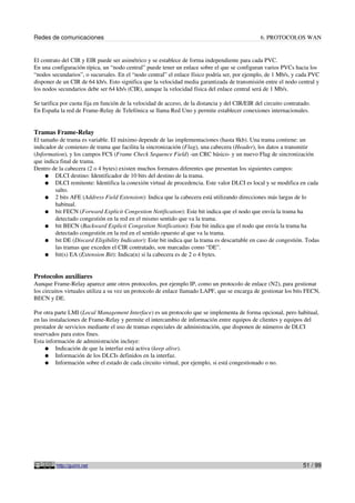 Redes de comunicaciones 6. PROTOCOLOS WAN
El contrato del CIR y EIR puede ser asimétrico y se establece de forma independiente para cada PVC.
En una configuración típica, un “nodo central” puede tener un enlace sobre el que se configuran varios PVCs hacia los
“nodos secundarios”, o sucursales. En el “nodo central” el enlace físico podría ser, por ejemplo, de 1 Mb/s, y cada PVC
disponer de un CIR de 64 kb/s. Esto significa que la velocidad media garantizada de transmisión entre el nodo central y
los nodos secundarios debe ser 64 kb/s (CIR), aunque la velocidad física del enlace central será de 1 Mb/s.
Se tarifica por cuota fija en función de la velocidad de acceso, de la distancia y del CIR/EIR del circuito contratado.
En España la red de Frame-Relay de Telefónica se llama Red Uno y permite establecer conexiones internacionales.
Tramas Frame-Relay
El tamaño de trama es variable. El máximo depende de las implementaciones (hasta 8kb). Una trama contiene: un
indicador de comienzo de trama que facilita la sincronización (Flag), una cabecera (Header), los datos a transmitir
(Information), y los campos FCS (Frame Check Sequence Field) -un CRC básico- y un nuevo Flag de sincronización
que indica final de trama.
Dentro de la cabecera (2 o 4 bytes) existen muchos formatos diferentes que presentan los siguientes campos:
● DLCI destino: Identificador de 10 bits del destino de la trama.
● DLCI remitente: Identifica la conexión virtual de procedencia. Este valor DLCI es local y se modifica en cada
salto.
● 2 bits AFE (Address Field Extension): Indica que la cabecera está utilizando direcciones más largas de lo
habitual.
● bit FECN (Forward Explicit Congestion Notification): Este bit indica que el nodo que envía la trama ha
detectado congestión en la red en el mismo sentido que va la trama.
● bit BECN (Backward Explicit Congestion Notification): Este bit indica que el nodo que envía la trama ha
detectado congestión en la red en el sentido opuesto al que va la trama.
● bit DE (Discard Eligibility Indicator): Este bit indica que la trama es descartable en caso de congestión. Todas
las tramas que exceden el CIR contratado, son marcadas como “DE”.
● bit(s) EA (Extension Bit): Indica(n) si la cabecera es de 2 o 4 bytes.
Protocolos auxiliares
Aunque Frame-Relay aparece ante otros protocolos, por ejemplo IP, como un protocolo de enlace (N2), para gestionar
los circuitos virtuales utiliza a su vez un protocolo de enlace llamado LAPF, que se encarga de gestionar los bits FECN,
BECN y DE.
Por otra parte LMI (Local Management Interface) es un protocolo que se implementa de forma opcional, pero habitual,
en las instalaciones de Frame-Relay y permite el intercambio de información entre equipos de clientes y equipos del
prestador de servicios mediante el uso de tramas especiales de administración, que disponen de números de DLCI
reservados para estos fines.
Esta información de administración incluye:
● Indicación de que la interfaz está activa (keep alive).
● Información de los DLCIs definidos en la interfaz.
● Información sobre el estado de cada circuito virtual, por ejemplo, si está congestionado o no.
http://guimi.net 51 / 99
 
