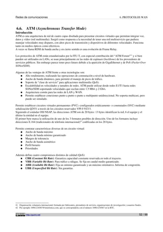 Redes de comunicaciones 6. PROTOCOLOS WAN
6.6. ATM (Asynchronous Transfer Mode)
Introducción
ATM es una arquitectura de red de cuatro capas diseñada para presentar circuitos virtuales que permitan integrar voz,
datos y vídeo (red multimedia). Surgió como respuesta a la necesidad de tener una red multiservicio que pudiera
manejar velocidades muy dispares, con altos picos de transmisión y dispositivos de diferentes velocidades. Funciona
tanto en medios ópticos como eléctricos.
A veces se llama RDSI de banda ancha y en cierto sentido es una evolución de Frame Relay.
Los protocolos de ATM están estandarizados por la ITU-T, con especial contribución del “ATM Forum41
” y si bien
pueden ser utilizados en LANs, se usan principalmente en las redes de espinazo (backbone) de los proveedores de
servicios públicos. Sin embargo parece tener poco futuro debido a la aparición de GigaEthernet y de PoS (Packet Over
SONet/SDH).
Algunas de las ventajas de ATM frente a otras tecnologías son:
● Alto rendimiento, realizando las operaciones de conmutación a nivel de hardware.
● Ancho de banda dinámico, para permitir el manejo de picos de tráfico.
● Soporte de “clase de servicio” para aplicaciones multimedia (QoS).
● Escalabilidad en velocidades y tamaños de redes. ATM puede utilizar desde redes E1/T1 hasta redes
SONet/SDH soportando velocidades que oscilan entre 1.5 Mb/s y 2 Gb/s.
● Arquitectura común para las redes de LAN y WAN.
● Permite establecer conexiones punto a punto o punto a multipunto unidireccional. No soporta multicast, pero
puede ser simulado.
Permite establecer circuitos virtuales permanentes (PVC) -configurados estáticamente- o conmutados (SVC) mediante
señalización Q2931 a través de los circuitos reservados VPI 0 VCI 5.
Siguiendo el estándar OSI NSAP, las direcciones ATM son de 20 bytes: 13 bytes identifican la red, 6 el equipo y el
último la entidad en el equipo.
El primer byte marca la utilización de uno de los 3 formatos posibles de dirección. Uno de los formatos incluye
direcciones E.164 (tradicionales de telefonía internacional)42
codificadas en los 20 bytes.
Permite contratar características diversas de un circuito virtual:
● Ancho de banda máximo
● Ancho de banda mínimo garantizado
● Margen de tolerancia
● Ancho de banda asimétrico
● Perfil horario
● Prioridades
Además define cuatro compromisos distintos de calidad (QoS):
● CBR (Constant Bit Rate): Garantiza capacidad constante reservada en todo el trayecto.
● VBR (Variable Bit Rate): Para tráfico a ráfagas. Se fija un caudal medio garantizado.
● ABR (Available Bit Rate): Fija un mínimo garantizado y un máximo orientativo. Informa de congestión.
● UBR (Unspecified Bit Rate): Sin garantías.
41 Organización voluntaria internacional, formada por fabricantes, prestadores de servicio, organizaciones de investigación y usuarios finales.
42 Por ejemplo 34961234567@timofonica.com, que se correspondería con el número 34961234567 en la RTC.
http://guimi.net 52 / 99
 