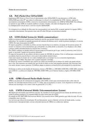 Redes de comunicaciones 6. PROTOCOLOS WAN
6.8. PoS (Packet Over SONet/SDH)
Implementa PPP (Point-to-Point Protocol) directamente sobre SONet/SDH. Es una alternativa a ATM sobre
SONet/SDH para redes IP43
que reduce la sobrecarga (overhead) y la complejidad de ATM. Además, suprime la
necesidad de conmutadores ATM y conecta los encaminadores directamente a los ADM de SONet/SDH. Sin embargo,
al suprimir la capa ATM, no se puede establecer circuitos virtuales, solo redes de datagramas (p.e. IP).
La multiplexación se ha de hacer a nivel de circuitos SONet/SDH.
Si se dispone de un cableado de fibra entre dos encaminadores con interfaz PoS, se puede suprimir los equipos SDH y
conectarlos directamente. Esto permite crear redes IP sobre PoS pero sin electrónica añadida.
6.9. GSM (Global System for Mobile comunications)
GSM es un protocolo de comunicaciones telefónicas móviles que permite formar circuito reales digitales por
radioenlace. Se considera la segunda generación de sistemas de telefonía móvil, siendo la primera analógica y la tercera
UMTS. Por tanto forma parte de la RTC.
El espacio geográfico es dividido en células con una estación base en su interior y un grupo de frecuencias propio. El
usuario se comunica con la estación base que corresponde a la célula donde se encuentra. Si se desplaza a otra célula
contigua cambia automáticamente de estación base (roaming).
Dos células contiguas no pueden utilizar el mismo grupo de frecuencias por lo que, siendo la estructura como la de un
panal, se necesitan 7 grupos de frecuencias diferentes.
El rango de frecuencias de una célula se divide en canales de 200 KHz de anchura. Unos se utilizan para comunicación
ascendente (hacia la estación base) y otros para la descendente (desde la base).
Cada canal soporta 8 circuitos de voz o datos multiplexados en el tiempo. La voz se transmite digitalizada y
comprimida a 13,6 Kbps. Para datos sólo se puede transmitir a 9,6 kbps.
El número de usuarios simultáneos que soporta una célula está limitado por el número de canales que puede utilizar,
que es fijo. Para aumentar este número hay que dividir la célula en otras más pequeñas poniendo más estaciones base
con menos alcance (menos potencia). El teléfono adapta su potencia en función de la proximidad de la estación base.
En Europa se utiliza en dos bandas de frecuencia, entorno a 900 MHz y a 1800 MHz (GSM 900 y GSM 1800), mientras
que en EE.UU. se utiliza en la banda de 1900 MHz (GSM 1900) y en el Sureste Asiático y Japón a 850 MHz (GSM
850).
6.10. GPRS (General Packet Radio Service)
GPRS es un protocolo de conmutación de paquetes sobre GSM, es decir para transmisión de datos sobre redes de
móviles. Su velocidad máxima teórica es de 171,2 kbps, pero en la práctica es menor. A los dispositivos móviles que
utilizan esta tecnología se les conoce como de generación 2.5 (2.5G).
6.11. UMTS (Universal Mobile Telecommunications System)
Red digital por microondas para teléfonos móviles. Se considera la tercera generación de sistemas de telefonía móvil,
siendo la primera analógica y la segunda GSM. Por tanto forma parte de la RTC.
El estándar de ITU IMT-2000 (International Mobile Telecommunications-2000) garantiza que todas las redes 3G sean
compatibles unas con otras.
Los servicios que ofrecen las tecnologías 3G son básicamente: acceso a Internet, servicios de banda ancha, roaming
internacional e interoperatividad, con una velocidad máxima de 2 Mbit/s en condiciones óptimas.
43 En caso de querer enviarse tráfico no IP, debe encapsularse sobre IP.
http://guimi.net 55 / 99
 