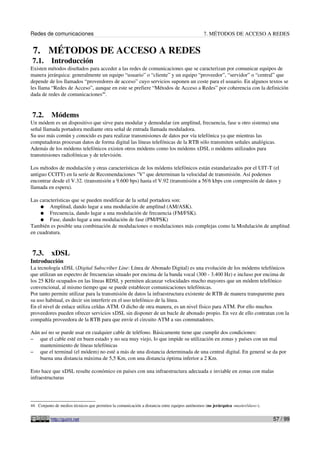 Redes de comunicaciones 7. MÉTODOS DE ACCESO A REDES
7. MÉTODOS DE ACCESO A REDES
7.1. Introducción
Existen métodos diseñados para acceder a las redes de comunicaciones que se caracterizan por comunicar equipos de
manera jerárquica: generalmente un equipo “usuario” o “cliente” y un equipo “proveedor”, “servidor” o “central” que
depende de los llamados “proveedores de acceso” cuyo servicios suponen un coste para el usuario. En algunos textos se
les llama “Redes de Acceso”, aunque en este se prefiere “Métodos de Acceso a Redes” por coherencia con la definición
dada de redes de comunicaciones44
.
7.2. Módems
Un módem es un dispositivo que sirve para modular y demodular (en amplitud, frecuencia, fase u otro sistema) una
señal llamada portadora mediante otra señal de entrada llamada moduladora.
Su uso más común y conocido es para realizar transmisiones de datos por vía telefónica ya que mientras las
computadoras procesan datos de forma digital las líneas telefónicas de la RTB sólo transmiten señales analógicas.
Además de los módems telefónicos existen otros módems como los módems xDSL o módems utilizados para
transmisiones radiofónicas y de televisión.
Los métodos de modulación y otras características de los módems telefónicos están estandarizados por el UIT-T (el
antiguo CCITT) en la serie de Recomendaciones "V" que determinan la velocidad de transmisión. Así podemos
encontrar desde el V.32. (transmisión a 9.600 bps) hasta el V.92 (transmisión a 56'6 kbps con compresión de datos y
llamada en espera).
Las características que se pueden modificar de la señal portadora son:
● Amplitud, dando lugar a una modulación de amplitud (AM/ASK).
● Frecuencia, dando lugar a una modulación de frecuencia (FM/FSK).
● Fase, dando lugar a una modulación de fase (PM/PSK)
También es posible una combinación de modulaciones o modulaciones más complejas como la Modulación de amplitud
en cuadratura.
7.3. xDSL
Introducción
La tecnología xDSL (Digital Subscriber Line: Línea de Abonado Digital) es una evolución de los módems telefónicos
que utilizan un espectro de frecuencias situado por encima de la banda vocal (300 - 3.400 Hz) e incluso por encima de
los 25 KHz ocupados en las líneas RDSI, y permiten alcanzar velocidades mucho mayores que un módem telefónico
convencional, al mismo tiempo que se puede establecer comunicaciones telefónicas.
Por tanto permite utilizar para la transmisión de datos la infraestructura existente de RTB de manera transparente para
su uso habitual, es decir sin interferir en el uso telefónico de la línea.
En el nivel de enlace utiliza celdas ATM. O dicho de otra manera, es un nivel físico para ATM. Por ello muchos
proveedores pueden ofrecer servicios xDSL sin disponer de un bucle de abonado propio. En vez de ello contratan con la
compañía proveedora de la RTB para que envíe el circuito ATM a sus conmutadores.
Aún así no se puede usar en cualquier cable de teléfono. Básicamente tiene que cumplir dos condiciones:
– que el cable esté en buen estado y no sea muy viejo, lo que impide su utilización en zonas y países con un mal
mantenimiento de líneas telefónicas
– que el terminal (el módem) no esté a más de una distancia determinada de una central digital. En general se da por
buena una distancia máxima de 5,5 Km, con una distancia óptima inferior a 2 Km.
Esto hace que xDSL resulte económico en países con una infraestructura adecuada e inviable en zonas con malas
infraestructuras
44 Conjunto de medios técnicos que permiten la comunicación a distancia entre equipos autónomos (no jerárquica -master/slave-).
http://guimi.net 57 / 99
 