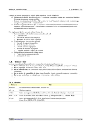 Redes de comunicaciones 1. INTRODUCCIÓN
Los tipos de servicio que puede dar una red desde el punto de vista de la QoS son:
● Mejor esfuerzo posible (Best Effort Service): La red no se compromete a nada, pero intentará que los datos
lleguen al otro extremo lo antes posibles.
● Con servicio diferenciado (soft QoS o Differentiated Service): Trata cierto tráfico con más preferencia que
otro, pero no garantiza nada a ninguno de ellos.
● Con servicio garantizado (hard QoS o Guaranteed Service): Se definen unos valores límite requeridos al
establecer una conexión extremo a extremo y todos los nodos de la red se comprometen a garantizarlos,
reservando los recursos necesarios.
Para implementar QoS es necesario utilizar técnicas de:
● Gestión de tráfico individual en cada encaminador de la red:
○ Gestión de colas.
○ Perfilado de tráfico (Traffic Shaping)
○ Vigilancia de tráfico (Traffic Policing)
● Señalización entre los elementos de la red:
○ Marcado de paquetes descartables.
○ Envío de paquetes de asfixia.
○ Descarte selectivo de paquetes.
○ Marcado de Prioridad en paquetes.
○ Control de admisión y reserva de recursos.
● Mejora del aprovechamiento de enlaces lentos:
○ Fragmentación de paquetes grandes
○ Compresión de datos
1.2. Tipos de red
Las redes se pueden clasificar de diferentes maneras. Las principales clasificaciones son:
● Por su extensión: Redes de área personal (PAN), local (LAN), extensa (WAN)... (ver cuadro inferior).
● Por su topología: Estrella, bus, anillo, malla, mixta...
● Por su conexión física: se clasifican en redes punto a punto (unicast) y redes multipunto o de difusión
(broadcast).
● Por su técnica de transmisión de datos: líneas dedicadas, circuito conmutado o paquetes conmutados.
● Por su uso: se clasifican en redes privadas o corporativas y redes públicas.
● ...
Por su extensión
Diámetro Tipo
< 0,01 m Paralelismo masivo. Procesadores multi-núcleo.
< 0,1 m Multiprocesadores.
< 10 m Redes de área personal (PAN: Personal Area Network). Redes de infrarrojos o bluetooth.
10 m – 3 km Redes de área local (LAN: Local Area Network) y metropolitana (MAN). Ethernet, Wi-Fi.
> 3 km Redes de área extensa (WAN: Wide Area Network) o redes interconectadas.
Frame-Relay, RDSI, ATM, SONet/SDH.
http://guimi.net 6 / 99
 