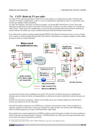 Redes de comunicaciones 7. MÉTODOS DE ACCESO A REDES
7.4. CATV (Redes de TV por cable)
Las redes CATV surgen para distribuir la señal de TV a zonas donde no se recibían bien las ondas. Utilizaba cable
coaxial de 75 ohmios y amplificadores cada ½ o 1 km. Los amplificadores degradaba la señal y se comportaban como
válvulas que impedían señales ascendentes.
Las redes más modernas -entre ellas casi todas las europeas- son del tipo HFC (Hibrid Fiber Coaxial). Estas redes
distribuyen la señal desde la cabecera -proveedor- hasta la manzana -residencias- por fibra y llegan a las viviendas por
cable coaxial46
. Tienen menos de 5 amplificadores y son de un tipo que permiten utilizar las frecuencias inferiores en
sentido contrario (de subida), por lo que se pueden utilizar para transmisión bidireccional de datos.
En la cabecera de la red hay un equipo especial llamado CMTS (Cable Modem Termination System) y en las viviendas
de los usuarios se instala un equipo llamado CM (Cable Modem). Normalmente, la compañía configura el cable módem
para que no rebase un caudal contratado.
La transmisión de datos se hace modulada en un canal de TV reservado. Se utilizan frecuencias y modulaciones
diferentes para las señales de subida y de bajada debido a la diferencia de relación señal/ruido de dichas frecuencias en
el cable.
El medio de transmisión es asimétrico. Además es poco fiable, por lo que se utilizan códigos de corrección Reed-
Solomon que suponen un 10% de sobrecarga.
Cada CM solo puede comunicarse con el CMTS que se comporta como un puente remoto. Todos los CMs de un
segmento comparten el medio físico y tienen que compartir los canales de datos. Las emisiones del CMTS llegan a
todos los CM del segmento, por lo que la información debe viajar cifrada.
Para competir por el canal ascendente hacia el CMTS se utiliza un protocolo basado en créditos. El canal ascendente se
divide en intervalos de tiempo llamados “minislots”. El CMTS informa a los CM a través del canal descendente (junto
con los datos) del mapa de asignación de minislots.
46 Según donde acabe la fibra: FTTN / FTTC / FTTB / FTTH (Fiber to the Node / Curb / Building / Home)
http://guimi.net 60 / 99
 