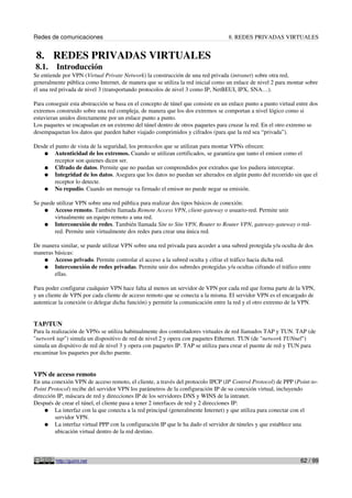 Redes de comunicaciones 8. REDES PRIVADAS VIRTUALES
8. REDES PRIVADAS VIRTUALES
8.1. Introducción
Se entiende por VPN (Virtual Private Network) la construcción de una red privada (intranet) sobre otra red,
generalmente pública como Internet, de manera que se utiliza la red inicial como un enlace de nivel 2 para montar sobre
él una red privada de nivel 3 (transportando protocolos de nivel 3 como IP, NetBEUI, IPX, SNA…).
Para conseguir esta abstracción se basa en el concepto de túnel que consiste en un enlace punto a punto virtual entre dos
extremos construido sobre una red compleja, de manera que los dos extremos se comportan a nivel lógico como si
estuvieran unidos directamente por un enlace punto a punto.
Los paquetes se encapsulan en un extremo del túnel dentro de otros paquetes para cruzar la red. En el otro extremo se
desempaquetan los datos que pueden haber viajado comprimidos y cifrados (para que la red sea “privada”).
Desde el punto de vista de la seguridad, los protocolos que se utilizan para montar VPNs ofrecen:
● Autenticidad de los extremos. Cuando se utilizan certificados, se garantiza que tanto el emisor como el
receptor son quienes dicen ser.
● Cifrado de datos. Permite que no puedan ser comprendidos por extraños que los pudiera interceptar.
● Integridad de los datos. Asegura que los datos no puedan ser alterados en algún punto del recorrido sin que el
receptor lo detecte.
● No repudio. Cuando un mensaje va firmado el emisor no puede negar su emisión.
Se puede utilizar VPN sobre una red pública para realizar dos tipos básicos de conexión:
● Acceso remoto. También llamada Remote Access VPN, client-gateway o usuario-red. Permite unir
virtualmente un equipo remoto a una red.
● Interconexión de redes. También llamada Site to Site VPN, Router to Router VPN, gateway-gateway o red-
red. Permite unir virtualmente dos redes para crear una única red.
De manera similar, se puede utilizar VPN sobre una red privada para acceder a una subred protegida y/u oculta de dos
maneras básicas:
● Acceso privado. Permite controlar el acceso a la subred oculta y cifrar el tráfico hacia dicha red.
● Interconexión de redes privadas. Permite unir dos subredes protegidas y/u ocultas cifrando el tráfico entre
ellas.
Para poder configurar cualquier VPN hace falta al menos un servidor de VPN por cada red que forma parte de la VPN,
y un cliente de VPN por cada cliente de acceso remoto que se conecta a la misma. El servidor VPN es el encargado de
autenticar la conexión (o delegar dicha función) y permitir la comunicación entre la red y el otro extremo de la VPN.
TAP/TUN
Para la realización de VPNs se utiliza habitualmente dos controladores virtuales de red llamados TAP y TUN. TAP (de
"network tap") simula un dispositivo de red de nivel 2 y opera con paquetes Ethernet. TUN (de "network TUNnel")
simula un dispsitivo de red de nivel 3 y opera con paquetes IP. TAP se utiliza para crear el puente de red y TUN para
encaminar los paquetes por dicho puente.
VPN de acceso remoto
En una conexión VPN de acceso remoto, el cliente, a través del protocolo IPCP (IP Control Protocol) de PPP (Point-to-
Point Protocol) recibe del servidor VPN los parámetros de la configuración IP de su conexión virtual, incluyendo
dirección IP, máscara de red y direcciones IP de los servidores DNS y WINS de la intranet.
Después de crear el túnel, el cliente pasa a tener 2 interfaces de red y 2 direcciones IP:
● La interfaz con la que conecta a la red principal (generalmente Internet) y que utiliza para conectar con el
servidor VPN.
● La interfaz virtual PPP con la configuración IP que le ha dado el servidor de túneles y que establece una
ubicación virtual dentro de la red destino.
http://guimi.net 62 / 99
 