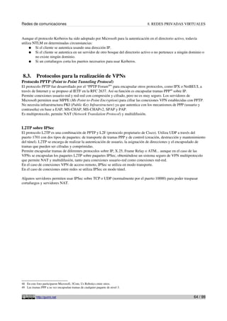Redes de comunicaciones 8. REDES PRIVADAS VIRTUALES
Aunque el protocolo Kerberos ha sido adoptado por Microsoft para la autenticación en el directorio activo, todavía
utiliza NTLM en determinadas circunstancias:
● Si el cliente se autentica usando una dirección IP.
● Si el cliente se autentica en un servidor de otro bosque del directorio activo o no pertenece a ningún dominio o
no existe ningún dominio.
● Si un cortafuegos corta los puertos necesarios para usar Kerberos.
8.3. Protocolos para la realización de VPNs
Protocolo PPTP (Point to Point Tunneling Protocol)
El protocolo PPTP fue desarrollado por el “PPTP Forum48
” para encapsular otros protocolos, como IPX o NetBEUI, a
través de Internet y se propuso al IETF en la RFC 2637. Así su función es encapsular tramas PPP49
sobre IP.
Permite conexiones usuario-red y red-red con compresión y cifrado, pero no es muy seguro. Los servidores de
Microsoft permiten usar MPPE (Ms Point-to-Point Encryption) para cifrar las conexiones VPN establecidas con PPTP.
No necesita infraestructura PKI (Public Key Infraestructure) ya que autentica con los mecanismos de PPP (usuario y
contraseña) en base a EAP, MS-CHAP, MS-CHAPv2, SPAP y PAP.
Es multiprotocolo, permite NAT (Network Translation Protocol) y multidifusión.
L2TP sobre IPSec
El protocolo L2TP es una combinación de PPTP y L2F (protocolo propietario de Cisco). Utiliza UDP a través del
puerto 1701 con dos tipos de paquetes: de transporte de tramas PPP y de control (creación, destrucción y mantenimiento
del túnel). L2TP se encarga de realizar la autenticación de usuario, la asignación de direcciones y el encapsulado de
tramas que pueden ser cifradas y comprimidas.
Permite encapsular tramas de diferentes protocolos sobre IP, X.25, Frame Relay o ATM... aunque en el caso de las
VPNs se encapsulan los paquetes L2TP sobre paquetes IPSec, obteniéndose un sistema seguro de VPN multiprotocolo
que permite NAT y multidifusión, tanto para conexiones usuario-red como conexiones red-red.
En el caso de conexiones VPN de acceso remoto, IPSec se utiliza en modo transporte.
En el caso de conexiones entre redes se utiliza IPSec en modo túnel.
Algunos servidores permiten usar IPSec sobre TCP o UDP (normalmente por el puerto 10000) para poder traspasar
cortafuegos y servidores NAT.
48 En este foro participaron Microsoft, 3Com, Us Robotics entre otros.
49 Las tramas PPP a su vez encapsulan tramas de cualquier paquete de nivel 3.
http://guimi.net 64 / 99
 