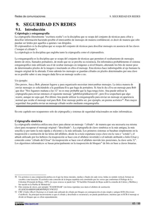 Redes de comunicaciones 9. SEGURIDAD EN REDES
9. SEGURIDAD EN REDES
9.1. Introducción
Criptología y esteganografía
La criptografía (literalmente "escritura oculta") es la disciplina que se ocupa del conjunto de técnicas para cifrar y
descifrar información haciendo posible el intercambio de mensajes de manera confidencial, es decir de manera que sólo
puedan ser leídos por aquellos a quienes van dirigidos.
El criptoanálisis es la disciplina que se ocupa del conjunto de técnicas para descifrar mensajes en ausencia de las claves
("romper el cifrado").
La criptología es la disciplina que engloba tanto la criptografía como el criptoanálisis.
La esteganografía es la disciplina que se ocupa del conjunto de técnicas que permiten el ocultamiento de mensajes
dentro de otros, llamados portadores, de modo que no se perciba su existencia. En informática probablemente el sistema
esteganográfico más utilizado sea el de ocultar mensajes en imágenes a nivel binario, alterando los bits de menor peso
de determinados píxeles de la imagen e insertando en ellos el mensaje. Esta técnica hace indistinguible al ojo humano la
imagen original de la alterada. Como además los mensajes se guardan cifrados en píxeles determinados por una clave
no es posible saber si una imagen dada lleva un mensaje oculto o no.
Un ejemplo:
Dos presos, Ana y Bob, planean fugarse y para organizarlo necesitan intercambiar mensajes. La única manera de
enviar mensajes es solicitándole a la guardiana Eva que haga de portadora. Si Ana le da a Eva un mensaje para Bob
que dice "Nos fugamos mañana a las 12" no es muy probable que la fuga tenga éxito. Ana puede utilizar la
criptografía para enviar entonces el siguiente mensaje "gdtrhfuwjeldikarstyivh", pero Eva sospechará que algo
ocurre, aunque no sepa qué. Por último Ana puede utilizar la esteganografía para enviar un mensaje en apariencia
normal que oculte el mensaje real para Bob. Este mensaje podría ser, por ejemplo, un poema acróstico50
. Para mayor
seguridad Ana podría enviar un mensaje cifrado oculto mediante esteganografía.
En este capítulo nos ocuparemos solo de criptografía y sistemas de seguridad relacionados en redes informáticas.
Criptografía simétrica
La criptografía simétrica utiliza una clave para alterar un mensaje -"cifrado"- de manera que sea necesaria esa misma
clave para recuperar el mensaje original -"descifrado"-. La criptografía de clave simétrica es la más antigua, la más
sencilla (y por tanto la más rápida y eficiente) y la más utilizada. Los primeros sistemas se basaban simplemente en la
trasposición o sustitución de las letras del alfabeto, desde la scitala espartana (cuya clave era la vara o "scitala"), el
atbash utilizado por los hebreos (la trasposición se hace con el alfabeto invertido) o el método atribuido a Julio César y
conocido como "cifrado del César" (la trasposición se hace con el alfabeto movido tres posiciones, la clave sería 3)51
.
Los algoritmos informáticos se basan principalmente en la trasposición de bloques52
de bits en base a claves binarias.
50 Un acróstico es una composición poética en el que las letras iniciales, medias o finales de cada verso, leídas en sentido vertical, forman un
vocablo o una locución. El acróstico más conocido de la lengua española está constituido por los versos que conforman el Prólogo de La
Celestina (Fernando de Rojas, 1497), en cuyas octavas se puede leer: "El bachiller Fernando de Rojas acabó la comedia de Calisto y Melibea y
fue nacido en la Puebla de Montalván".
51 Otro sistema de claves, por ejemplo "JULIOCESAR" (sin letras repetidas) nos daría el alfabeto de sustitución
JULIOCESARBDFGHKMNÑPQTUVWXYZ
52 CBC (Cipher-Block Chaining) es el modo más utilizado de cifrado por bloques en contraposición al más simple y antiguo ECB (Electronic
CodeBook). Su principal inconveniente es que el cifrado y descifrado es secuencial y no puede paralelizarse, mientras que en ECB el mensaje se
divide en bloques que se cifran separadamente.
http://guimi.net 65 / 99
 