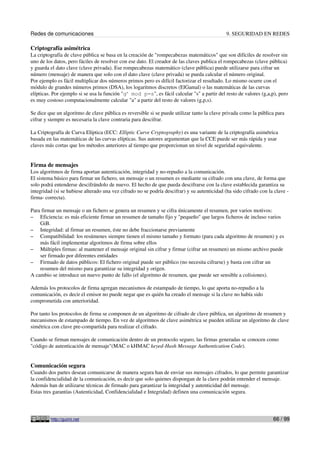 Redes de comunicaciones 9. SEGURIDAD EN REDES
Criptografía asimétrica
La criptografía de clave pública se basa en la creación de "rompecabezas matemáticos" que son difíciles de resolver sin
uno de los datos, pero fáciles de resolver con ese dato. El creador de las claves publica el rompecabezas (clave pública)
y guarda el dato clave (clave privada). Ese rompecabezas matemático (clave pública) puede utilizarse para cifrar un
número (mensaje) de manera que solo con el dato clave (clave privada) se pueda calcular el número original.
Por ejemplo es fácil multiplicar dos números primos pero es difícil factorizar el resultado. Lo mismo ocurre con el
módulo de grandes números primos (DSA), los logaritmos discretos (ElGamal) o las matemáticas de las curvas
elípticas. Por ejemplo si se usa la función "ga
mod p=s", es fácil calcular "s" a partir del resto de valores (g,a,p), pero
es muy costoso computacionalmente calcular "a" a partir del resto de valores (g,p,s).
Se dice que un algoritmo de clave pública es reversible si se puede utilizar tanto la clave privada como la pública para
cifrar y siempre es necesaria la clave contraria para descifrar.
La Criptografía de Curva Elíptica (ECC: Elliptic Curve Cryptography) es una variante de la criptografía asimétrica
basada en las matemáticas de las curvas elípticas. Sus autores argumentan que la CCE puede ser más rápida y usar
claves más cortas que los métodos anteriores al tiempo que proporcionan un nivel de seguridad equivalente.
Firma de mensajes
Los algoritmos de firma aportan autenticación, integridad y no-repudio a la comunicación.
El sistema básico para firmar un fichero, un mensaje o un resumen es mediante su cifrado con una clave, de forma que
solo podrá entenderse descifrándolo de nuevo. El hecho de que pueda descifrarse con la clave establecida garantiza su
integridad (si se hubiese alterado una vez cifrado no se podría descifrar) y su autenticidad (ha sido cifrado con la clave -
firma- correcta).
Para firmar un mensaje o un fichero se genera un resumen y se cifra únicamente el resumen, por varios motivos:
– Eficiencia: es más eficiente firmar un resumen de tamaño fijo y "pequeño" que largos ficheros de incluso varios
GiB.
– Integridad: al firmar un resumen, éste no debe fraccionarse previamente
– Compatibilidad: los resúmenes siempre tienen el mismo tamaño y formato (para cada algoritmo de resumen) y es
más fácil implementar algoritmos de firma sobre ellos
– Múltiples firmas: al mantener el mensaje original sin cifrar y firmar (cifrar un resumen) un mismo archivo puede
ser firmado por diferentes entidades
– Firmado de datos públicos: El fichero original puede ser público (no necesita cifrarse) y basta con cifrar un
resumen del mismo para garantizar su integridad y origen.
A cambio se introduce un nuevo punto de fallo (el algoritmo de resumen, que puede ser sensible a colisiones).
Además los protocolos de firma agregan mecanismos de estampado de tiempo, lo que aporta no-repudio a la
comunicación, es decir el emisor no puede negar que es quién ha creado el mensaje si la clave no había sido
comprometida con anterioridad.
Por tanto los protocolos de firma se componen de un algoritmo de cifrado de clave pública, un algoritmo de resumen y
mecanismos de estampado de tiempo. En vez de algoritmos de clave asimétrica se pueden utilizar un algoritmo de clave
simétrica con clave pre-compartida para realizar el cifrado.
Cuando se firman mensajes de comunicación dentro de un protocolo seguro, las firmas generadas se conocen como
"código de autenticación de mensaje"(MAC o kHMAC keyed-Hash Message Authentication Code).
Comunicación segura
Cuando dos partes desean comunicarse de manera segura han de enviar sus mensajes cifrados, lo que permite garantizar
la confidencialidad de la comunicación, es decir que solo quienes dispongan de la clave podrán entender el mensaje.
Además han de utilizarse técnicas de firmado para garantizar la integridad y autenticidad del mensaje.
Estas tres garantías (Autenticidad, Confidencialidad e Integridad) definen una comunicación segura.
http://guimi.net 66 / 99
 