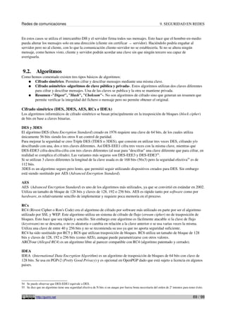Redes de comunicaciones 9. SEGURIDAD EN REDES
En estos casos se utiliza el intercambio DH y el servidor firma todos sus mensajes. Esto hace que el hombre-en-medio
pueda alterar los mensajes solo en una dirección (cliente sin certificar → servidor). Haciéndolo podría engañar al
servidor pero no al cliente, con lo que la comunicación cliente-servidor no se establecería. Si no se altera ningún
mensaje, como hemos visto, cliente y servidor podrán acordar una clave sin que ningún tercero sea capaz de
averiguarla.
9.2. Algoritmos
Como hemos comentado existen tres tipos básicos de algoritmos:
● Cifrado simétrico. Permiten cifrar y descifrar mensajes mediante una misma clave.
● Cifrado asimétrico -algoritmos de clave pública y privada-. Estos algoritmos utilizan dos claves diferentes
para cifrar y descifrar mensajes. Una de las claves se publica y la otra se mantiene privada.
● Resumen -"Digest", "Hash", "Cheksum"-. No son algoritmos de cifrado sino que generan un resumen que
permite verificar la integridad del fichero o mensaje pero no permite obtener el original.
Cifrado simétrico (DES, 3DES, AES, RCx e IDEA)
Los algoritmos informáticos de cifrado simétrico se basan principalmente en la trasposición de bloques (block cipher)
de bits en base a claves binarias.
DES y 3DES
El algoritmo DES (Data Encryption Standard) creado en 1976 requiere una clave de 64 bits, de los cuales utiliza
únicamente 56 bits siendo los otros 8 un control de paridad.
Para mejorar la seguridad se creo Triple DES (TDES o 3DES), que consiste en utilizar tres veces DES, cifrando y/o
descifrando con una, dos o tres claves diferentes. Así DES-EEE1 cifra tres veces con la misma clave, mientras que
DES-EDE3 cifra-descifra-cifra con tres claves diferentes (al usar para "descifrar" una clave diferente que para cifrar, en
realidad se complica el cifrado). Las variantes más seguras son DES-EEE3 y DES-EDE354
.
Si se utilizan 3 claves diferentes la longitud de la clave usada es de 168 bits (56x3) pero la seguridad efectiva55
es de
112 bits.
3DES es un algoritmo seguro pero lento, que permitió seguir utilizando dispositivos creados para DES. Sin embargo
está siendo sustituido por AES (Advanced Encryption Standard).
AES
AES (Advanced Encryption Standard) es uno de los algoritmos más utilizados, ya que se convirtió en estándar en 2002.
Utiliza un tamaño de bloque de 128 bits y claves de 128, 192 o 256 bits. AES es rápido tanto por software como por
hardware, es relativamente sencillo de implementar y requiere poca memoria en el proceso.
RCx
RC4 (Rivest Cipher o Ron's Code) era el algoritmo de cifrado por software más utilizado en parte por ser el algoritmo
utilizado por SSL y WEP. Este algoritmo utiliza un sistema de cifrado de flujo (stream cipher) no de trasposición de
bloques. Esto hace que sea rápido y sencillo. Sin embargo este algoritmo es fácilmente atacable si la clave de flujo
(keystream) no se descarta, o no es aleatoria o cambia en relación a la clave anterior o se usa varias veces la misma.
Utiliza una clave de entre 40 y 256 bits y no se recomienda su uso ya que no aporta seguridad suficiente.
RC4 ha sido sustituido por RC5 y RC6 que utilizan trasposición de bloques. RC6 utiliza un tamaño de bloque de 128
bits y claves de 128, 192 o 256 bits (como AES), aunque puede parametrizarse con otros valores.
ARCFour (Alleged RC4) es un algoritmo libre al parecer compatible con RC4 (algoritmo patentado y cerrado).
IDEA
IDEA (International Data Encryption Algorithm) es un algoritmo de trasposición de bloques de 64 bits con clave de
128 bits. Se usa en PGPv2 (Pretty Good Privacy) y es opcional en OpenPGP dado que está sujeto a licencia en algunos
paises.
54 Se puede observar que DES-EDE1 equivale a DES.
55 Se dice que un algoritmo tiene una seguridad efectiva de N bits si un ataque por fuerza bruta necesitaría del orden de 2n
intentos para tener éxito.
http://guimi.net 69 / 99
 