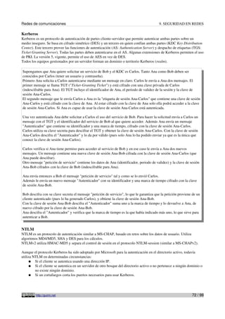 Redes de comunicaciones 9. SEGURIDAD EN REDES
Kerberos
Kerberos es un protocolo de autenticación de partes cliente-servidor que permite autenticar ambas partes sobre un
medio inseguro. Se basa en cifrado simétrico (DES) y un tercero en quien confían ambas partes (KDC Key Distribution
Center). Este tercero provee las funciones de autenticación (AS: Authentication Server) y despacho de etiquetas (TGS:
Ticket Granting Server). Todas las partes deben autenticarse en el AS. Algunas extensiones de Kerberos permiten el uso
de PKI. La versión 5, vigente, permite el uso de AES en vez de DES.
Todos los equipos gestionados por un servidor forman un dominio o territorio Kerberos (realm).
Supongamos que Ana quiere solicitar un servicio de Bob y el KDC es Carlos. Tanto Ana como Bob deben ser
conocidos por Carlos (tener un usuario y contraseña).
Primero Ana solicita a Carlos autenticarse mediante un mensaje en claro. Carlos le envía a Ana dos mensajes. El
primer mensaje se llama TGT ("Ticket-Granting Ticket") y está cifrado con una clave privada de Carlos
(indescifrable para Ana). El TGT incluye el identificador de Ana, el periodo de validez de la sesión y la clave de
sesión Ana-Carlos.
El segundo mensaje que le envía Carlos a Ana es la "etiqueta de sesión Ana-Carlos" que contiene una clave de sesión
Ana-Carlos y está cifrado con la clave de Ana. Al estar cifrado con la clave de Ana solo ella podrá acceder a la clave
de sesión Ana-Carlos. Si Ana es capaz de usar la clave de sesión Ana-Carlos está autenticada.
Una vez autenticada Ana debe solicitar a Carlos el uso del servicio de Bob. Para hacer la solicitud envía a Carlos un
mensaje con el TGT y el identificador del servicio de Bob al que quiere acceder. Además Ana envía un mensaje
"Autenticador" que contiene su identificador y una marca de tiempo, cifrado con la clave de sesión Ana-Carlos.
Carlos utiliza su clave secreta para descifrar el TGT y obtener la clave de sesión Ana-Carlos. Con la clave de sesión
Ana-Carlos descifra el "Autenticador" y lo da por válido (pues solo Ana lo ha podido enviar ya que es la única que
conoce la clave de sesión Ana-Carlos).
Carlos verifica si Ana tiene permiso para acceder al servicio de Bob y en ese caso le envía a Ana dos nuevos
mensajes. Un mensaje contiene una nueva clave de sesión Ana-Bob cifrada con la clave de sesión Ana-Carlos (que
Ana puede descifrar).
Otro mensaje "petición de servicio" contiene los datos de Ana (identificador, periodo de validez) y la clave de sesión
Ana-Bob cifrados con la clave de Bob (indescifrable para Ana).
Ana envía entonces a Bob el mensaje "petición de servicio" tal y como se lo envió Carlos.
Además le envía un nuevo mensaje "Autenticador" con su identificador y una marca de tiempo cifrado con la clave
de sesión Ana-Bob.
Bob descifra con su clave secreta el mensaje "petición de servicio", lo que le garantiza que la petición proviene de un
cliente autenticado (pues lo ha generado Carlos), y obtiene la clave de sesión Ana-Bob.
Con la clave de sesión Ana-Bob descifra el "Autenticador" suma uno a la marca de tiempo y lo devuelve a Ana, de
nuevo cifrado por la clave de sesión Ana-Bob.
Ana descifra el "Autenticador" y verifica que la marca de tiempo es la que había indicado más uno, lo que sirve para
autenticar a Bob.
NTLM
NTLM es un protocolo de autenticación similar a MS-CHAP, basado en retos sobre los datos de usuario. Utiliza
algoritmos MD4/MD5, SHA y DES para los cálculos.
NTLMv2 utiliza HMAC-MD5 y separa el control de sesión en el protocolo NTLM-session (similar a MS-CHAPv2).
Aunque el protocolo Kerberos ha sido adoptado por Microsoft para la autenticación en el directorio activo, todavía
utiliza NTLM en determinadas circunstancias:
● Si el cliente se autentica usando una dirección IP.
● Si el cliente se autentica en un servidor de otro bosque del directorio activo o no pertenece a ningún dominio o
no existe ningún dominio.
● Si un cortafuegos corta los puertos necesarios para usar Kerberos.
http://guimi.net 72 / 99
 