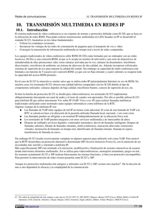 Redes de comunicaciones 10. TRANSMISIÓN MULTIMEDIA EN REDES IP
10. TRANSMISIÓN MULTIMEDIA EN REDES IP
10.1. Introducción
El sistema tradicional de vídeo-conferencia es un conjunto de normas y protocolos definido como H.320, que se basa en
la utilización de redes RDSI. Para poder realizar transmisiones multimedia en LANs basadas en IP se desarrolló el
estándar H.323, basándose en tres ideas fundamentales:
– Utilizar los estándares existentes.
– Incorporar las ventajas de las redes de conmutación de paquetes para el transporte de voz y vídeo.
– Conseguir la transmisión de información multimedia en tiempo real a través de redes compartidas.
Los equipos tradicionales de vídeo-conferencia sobre RDSI (H.320) están formados por un ordenador con un códec
hardware (H.26x) y una conexión RDSI, al que se le acopla un monitor de televisión y una serie de dispositivos de
entrada/salida de altas prestaciones, tales como cámaras activadas por la voz, cámaras de documentos, micrófonos
direccionales, micrófonos de ambiente, un sistema de altavoces de alta calidad, etc. Además incorporan sofisticados
sistemas de supresión de eco para mejorar la calidad del sonido. Sin embargo su capacidad de multi-conferencia está
limitada a un máximo de 5 usuarios por conexión RDSI, ya que con un flujo entrante y cuatro salientes se ocuparía toda
la capacidad del acceso RDSI primario.
En el caso de H.323 la situación es similar salvo que se utiliza redes IP (principalmente Internet) en vez de RDSI. En
muchos casos los terminales H.323 ofrecen una calidad inferior comparados con los H.320 debido al tipo de
componentes utilizados: cámaras digitales de baja calidad, micrófonos baratos, carecen de supresión de eco, etc.
Si bien la familia de protocolos H.323 se diseñó para videoconferencia, los terminales H.323 implementan
obligatoriamente únicamente un canal de audio y el resto de canales son opcionales. Por ello es posible utilizar H.323
para telefonía IP que utiliza únicamente Voz sobre IP (VoIP: Voice over IP) para realizar llamadas telefónicas
tradicionales utilizando como terminales tanto equipos informáticos como teléfonos de la RTC.
Algunas ventajas de la telefonía IP son:
● Las llamadas de VoIP entre equipos de red IP no tienen coste adicional. El coste de una llamada de VoIP a la
RTC se calcula en base a la ubicación de la pasarela utilizada (llamada local, nacional...) sin coste extra.
● Las llamadas pueden ser dirigidas a un terminal IP independientemente de su ubicación física real.
● Los terminales de VoIP pueden integrarse con otros servicios multimedia y de intercambio de datos.
● Dispone de múltiples servicios digitales: contestador automático, desvío de llamadas inteligente, bloqueo de
llamadas salientes, filtrado de llamadas entrantes, multi-conferencia, marcación abreviada, extensiones
virtuales, facturación de llamadas en tiempo real, identificador de llamada entrante, llamada en espera,
transferencia de llamada en curso...
Sin embargo H.323 resulta excesivamente complejo en algunos aspectos para utilizarlo solo como VoIP. Esto motivó
que la IETF desarrollara un protocolo alternativo denominado SIP (Session Initiation Protocol), con la intención de ser
un estándar más sencillo y orientado a telefonía IP.
Más específicamente SIP está orientado a la iniciación, modificación y finalización de sesiones interactivas de usuario
donde intervienen elementos multimedia. Así se utiliza para videoconferencias, mensajería instantánea, juegos en red...
En resumen actualmente H.323 y SIP realizan básicamente las mismas funciones, si bien son protocolos incompatibles.
Para permitir la interconexión de redes existen pasarelas entre H.323 y SIP.
Aunque los protocolos multimedia más antiguos y utilizados son H.323 y SIP, existen otro muchos62
. De la elección de
uno u otro dependerá la eficacia y la complejidad de la comunicación.
62 Por orden de antigüedad (de más antiguo a más nuevo): H.323 (ITU-T), SIP (IETF), Megaco, Skinny CCP (Cisco), MiNet (Mitel), CorNet-IP
(Siemens), IAX (Asterisk -obsoleto-), Skype (Skype), IAX2 (Asterisk), Jingle (abierto, Jabber), Telme (Woip2) y MGCP (Cisco).
http://guimi.net 77 / 99
 