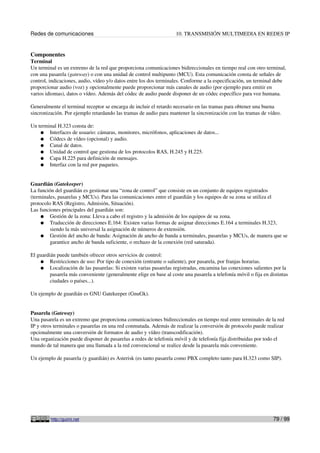 Redes de comunicaciones 10. TRANSMISIÓN MULTIMEDIA EN REDES IP
Componentes
Terminal
Un terminal es un extremo de la red que proporciona comunicaciones bidireccionales en tiempo real con otro terminal,
con una pasarela (gateway) o con una unidad de control multipunto (MCU). Esta comunicación consta de señales de
control, indicaciones, audio, vídeo y/o datos entre los dos terminales. Conforme a la especificación, un terminal debe
proporcionar audio (voz) y opcionalmente puede proporcionar más canales de audio (por ejemplo para emitir en
varios idiomas), datos o vídeo. Además del códec de audio puede disponer de un códec específico para voz humana.
Generalmente el terminal receptor se encarga de incluir el retardo necesario en las tramas para obtener una buena
sincronización. Por ejemplo retardando las tramas de audio para mantener la sincronización con las tramas de vídeo.
Un terminal H.323 consta de:
● Interfaces de usuario: cámaras, monitores, micrófonos, aplicaciones de datos...
● Códecs de vídeo (opcional) y audio.
● Canal de datos.
● Unidad de control que gestiona de los protocolos RAS, H.245 y H.225.
● Capa H.225 para definición de mensajes.
● Interfaz con la red por paquetes.
Guardián (Gatekeeper)
La función del guardián es gestionar una “zona de control” que consiste en un conjunto de equipos registrados
(terminales, pasarelas y MCUs). Para las comunicaciones entre el guardián y los equipos de su zona se utiliza el
protocolo RAS (Registro, Admisión, Situación).
Las funciones principales del guardián son:
● Gestión de la zona: Lleva a cabo el registro y la admisión de los equipos de su zona.
● Traducción de direcciones E.164: Existen varias formas de asignar direcciones E.164 a terminales H.323,
siendo la más universal la asignación de números de extensión.
● Gestión del ancho de banda: Asignación de ancho de banda a terminales, pasarelas y MCUs, de manera que se
garantice ancho de banda suficiente, o rechazo de la conexión (red saturada).
El guardián puede también ofrecer otros servicios de control:
● Restricciones de uso: Por tipo de conexión (entrante o saliente), por pasarela, por franjas horarias.
● Localización de las pasarelas: Si existen varias pasarelas registradas, encamina las conexiones salientes por la
pasarela más conveniente (generalmente elige en base al coste una pasarela a telefonía móvil o fija en distintas
ciudades o países...).
Un ejemplo de guardián es GNU Gatekeeper (GnuGk).
Pasarela (Gateway)
Una pasarela es un extremo que proporciona comunicaciones bidireccionales en tiempo real entre terminales de la red
IP y otros terminales o pasarelas en una red conmutada. Además de realizar la conversión de protocolo puede realizar
opcionalmente una conversión de formatos de audio y vídeo (transcodificación).
Una organización puede disponer de pasarelas a redes de telefonía móvil y de telefonía fija distribuidas por todo el
mundo de tal manera que una llamada a la red convencional se realice desde la pasarela más conveniente.
Un ejemplo de pasarela (y guardián) es Asterisk (es tanto pasarela como PBX completo tanto para H.323 como SIP).
http://guimi.net 79 / 99
 