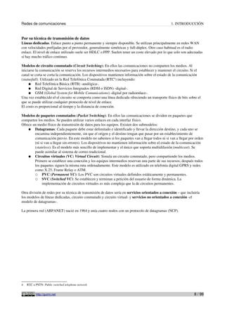 Redes de comunicaciones 1. INTRODUCCIÓN
Por su técnica de transmisión de datos
Líneas dedicadas. Enlace punto a punto permanente y siempre disponible. Se utilizan principalmente en redes WAN
con velocidades prefijadas por el proveedor, generalmente simétricas y full-dúplex. Otro caso habitual es el radio
enlace. El nivel de enlace utilizado suele ser HDLC o PPP. Suelen tener un coste elevado por lo que solo son adecuadas
si hay mucho tráfico continuo.
Modelos de circuito conmutado (Circuit Switching). En ellos las comunicaciones no comparten los medios. Al
iniciarse la comunicación se reserva los recursos intermedios necesarios para establecer y mantener el circuito. Si el
canal se corta se corta la comunicación. Los dispositivos mantienen información sobre el estado de la comunicación
(statusfull). Utilizado en la Red Telefónica Conmutada (RTC4
) incluyendo:
● Red Telefónica Básica (RTB) -analógica-.
● Red Digital de Servicios Integrados (RDSI o ISDN) -digital-.
● GSM (Global System for Mobile Comunications) -digital por radioenlace-.
Una vez establecido el el circuito se comporta como una línea dedicada ofreciendo un transporte físico de bits sobre el
que se puede utilizar cualquier protocolo de nivel de enlace.
El costo es proporcional al tiempo y la distancia de conexión.
Modelos de paquetes conmutados (Packet Switching). En ellos las comunicaciones se dividen en paquetes que
comparten los medios. Se pueden utilizar varios enlaces en cada interfaz físico.
Ofrece un medio físico de transmisión de datos para los equipos. Existen dos submodelos:
● Datagramas: Cada paquete debe estar delimitado e identificado y llevar la dirección destino, y cada uno se
encamina independientemente, sin que el origen y el destino tengan que pasar por un establecimiento de
comunicación previo. En este modelo no sabemos si los paquetes van a llegar todos ni si van a llegar por orden
(ni si van a llegar sin errores). Los dispositivos no mantienen información sobre el estado de la comunicación
(stateless). Es el modelo más sencillo de implementar y el único que soporta multidifusión (multicast). Se
puede asimilar al sistema de correo tradicional.
● Circuitos virtuales (VC: Virtual Circuit): Simula un circuito conmutado, pero compartiendo los medios.
Primero se establece una conexión y los equipos intermedios reservan una parte de sus recursos; después todos
los paquetes siguen la misma ruta ordenadamente. Este modelo es utilizado en telefonía digital GPRS y redes
como X.25, Frame Relay o ATM.
○ PVC (Permanent VC): Los PVC son circuitos virtuales definidos estáticamente y permanentes.
○ SVC (Switched VC): Se establecen y terminan a petición del usuario de forma dinámica. La
implementación de circuitos virtuales es más compleja que la de circuitos permanentes.
Otra división de redes por su técnica de transmisión de datos sería en servicios orientados a conexión – que incluiría
los modelos de líneas dedicadas, circuito conmutado y circuito virtual- y servicios no orientados a conexión -el
modelo de datagramas-.
La primera red (ARPANET) nació en 1964 y unía cuatro nodos con un protocolo de datagramas (NCP).
4 RTC o PSTN: Public switched telephone network
http://guimi.net 8 / 99
 