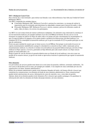 Redes de comunicaciones 10. TRANSMISIÓN MULTIMEDIA EN REDES IP
MCU (Multipoint Control Unit)
Para conectar dos o más terminales -para realizar una llamada o una vídeoconferencia- hace falta una Unidad de Control
Multipunto (MCU).
Una MCU comprende dos unidades lógicas:
● Controlador Multipunto (MC: Multipoint Controller): gestiona las conexiones y se encarga de realizar la
negociación entre los terminales para determinar las capacidades comunes para el proceso de audio y vídeo.
● Procesador Multipunto (MP: Multipoint Processor): mezcla, conmuta y procesa los diferentes canales de
audio, vídeo y/o datos y los enviar a los participantes.
Las MCUs no son la única forma de realizar conferencias multipunto. Una alternativa muy interesante la constituye el
uso de transmisión multicast, por ejemplo mediante el uso de la red MBone de Internet. En este caso en vez de
encargarse un equipo de replicar los flujos de audio-vídeo es la propia red (más concretamente los encaminadores) la
que se ocupa de replicar los paquetes en los puntos donde se producen las bifurcaciones del árbol multicast. Los
estándares H.323 no contemplan la transmisión multicast, por lo que los terminales H.323 no pueden participar en este
tipo de conferencias.
Existe una gran cantidad de usuarios que no tienen acceso a la red MBone, bien porque su proveedor de acceso no
soporta encaminamiento multidifusión o porque la velocidad de su conexión no hace viable o interesante activar
encaminamiento multicast. La solución es instalar en la red multicast una pasarela bidireccional que convierta el flujo
multicast en flujos unicast y viceversa, generando un flujo diferente para cada usuario unicast. Los flujos unicast
pueden ser transcodificados o no.
Desde el punto de vista de eficiencia la pasarela debería estar en el borde de la red multicast y tan cerca como sea
posible de los usuarios unicast, ya que de este modo se aprovecha al máximo la optimización que supone la transmisión
multicast.
Otro elementos
Los proveedores de servicios pueden tener dentro de su red cientos de pasarelas, teléfonos, terminales multimedia... En
esos casos es útil dividir la red en zonas, por ejemplo por ciudades. A un conjunto de zonas controladas por una sola
organización se le llama “dominio administrativo”.
Dentro de un dominio administrativo puede existir elementos llamados de borde o de frontera (Border element) que
centralizan las comunicaciones con elementos de borde de otros dominios administrativos. Estas comunicaciones
pueden incluir autorizaciones de acceso, información de costes de conexión y uso, y otros datos de gestión.
Además, dentro de un dominio pueden existir elementos (Peer elements) que ayuden a propagar a los guardianes la
información útil sobre los elementos de bordes del propio dominio y de otros dominios.
http://guimi.net 80 / 99
 