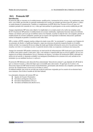 Redes de comunicaciones 10. TRANSMISIÓN MULTIMEDIA EN REDES IP
10.3. Protocolo SIP
Introducción
El protocolo SIP se concentra en el establecimiento, modificación y terminación de las sesiones. Se complementa, entre
otros, con el SDP, que describe el contenido multimedia de la sesión, por ejemplo qué direcciones IP, puertos y códecs
se usarán durante la comunicación. También se complementa con RTP (Real-time Transport Protocol), que es el
verdadero portador del contenido de voz y vídeo que intercambian los participantes en una sesión establecida por SIP.
Aunque originalmente SIP tenía como objetivo la simplicidad, en su estado actual se ha vuelto tan complejo como
H.323. El protocolo SIP permite el establecimiento de sesiones multimedia, implementa funciones típicas de telefonía
(llamar a un número, provocar que un teléfono suene al ser llamado, escuchar la señal de tono o de ocupado), permite el
establecimiento de sesiones multipunto, permite que un usuario esté registrado en diferentes ubicaciones (pudiendo
realizar la búsqueda en paralelo o secuencial entre todas ellas).
SIP es similar a HTTP, comparte muchos códigos de estado (como 404: “no encontrado”) y comparte con él algunos de
sus principios de diseño: es legible por humanos y sigue una estructura de petición-respuesta basado en el modelo
cliente-servidor. Las respuestas llevan un código de estado que brindan información acerca de si las peticiones fueron
resueltas con éxito o si se produjo un error. La petición inicial y todas sus respuestas constituyen una transacción.
Aunque dos terminales SIP puedan comunicarse sin intervención de infraestructuras SIP (razón por la que el protocolo
se define como punto-a-punto o entre pares -p2p-), este enfoque es impracticable para un servicio público. En ese caso
requiere de servidores intermediarios (proxy), elementos de registro y servidores de localización (DNS), utilizando un
núcleo de red sencillo (y altamente escalable) con inteligencia distribuida en los extremos de la red, incluida en los
terminales (ya sea mediante hardware o software).
El protocolo SIP diferencia entre dirección física (denominada "dirección de contacto"), que depende de la IP desde la
que se conecte el usuario, y dirección lógica que es invariable para cada usuario. Al igual que en el correo-e, las
direcciones lógicas de SIP tienen la forma usuario@dominio, gestionando cada dominio una compañía o proveedor de
servicios de comunicaciones a través de un servidor (o varios).
Es habitual también, que exista un servidor que reciba las peticiones originadas por los usuarios de un dominio hacia
otros dominios. Este recibe el nombre de Servidor Saliente.
Los principales elementos del sistema SIP son:
● Agentes de Usuario (Terminales)
● Servidores de Registro (Registrar)
● Servidores Intermediarios (Proxys)
● Servidores de Redirección (Redirectors).
http://guimi.net 82 / 99
 