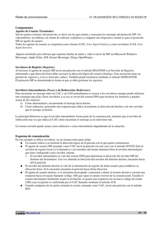 Redes de comunicaciones 10. TRANSMISIÓN MULTIMEDIA EN REDES IP
Componentes
Agentes de Usuario (Terminales)
Son los puntos extremos del protocolo, es decir son los que emiten y consumen los mensajes del protocolo SIP. Un
videoteléfono, un teléfono, un cliente de software (softphone) y cualquier otro dispositivo similar es para el protocolo
SIP un agente de usuario.
Todos los agentes de usuario se comportan como clientes (UAC: User Agent Clients) y como servidores (UAS: User
Agent Servers).
Algunos terminales por software que soportan charlas de audio y vídeo a través de SIP son Microsoft Windows
Messenger, Apple iChat, AOL Instant Messenger, Ekiga, OpenWengo...
Servidores de Registro (Registrar)
Al iniciarse el agente de usuario SIP envía una petición con el método REGISTER a un Servidor de Registro,
informando a qué dirección física debe asociarse la dirección lógica del usuario (binding). Esta asociación tiene un
período de vigencia y si no es renovada, caduca. También puede terminarse mediante el método DEREGISTER.
El protocolo SIP no determinada la forma en que se debe gestionar los registros.
Servidores Intermediarios (Proxy) y de Redirección (Redirectors)
Para encaminar un mensaje entre un UAC y un UAS normalmente se recurre a los servidores (aunque puede utilizarse
una estrategia tipo p2p). Estos servidores a su vez se sirven del sistema DNS para localizar los dominios y pueden
actuar de dos maneras:
a) Como intermediario, encaminando el mensaje hacia destino
b) Como redirector, generando una respuesta que indica al remitente la dirección del destino o de otro servidor
que lo acerque al destino.
La principal diferencia es que el servidor intermediario forma parte de la comunicación, mientras que el servidor de
redirección una vez que indica al UAC cómo encaminar el mensaje ya no interviene más.
Un mismo servidor puede actuar como redirector o como intermediario dependiendo de la situación.
Esquema de comunicación
En este ejemplo se utiliza servidores, no un sistema entre pares (p2p).
● Un usuario indica a su terminal la dirección lógica de la persona con la que quiere comunicarse.
● El agente de usuario SIP actuando como UAC envía la petición (en este caso con el método INVITE) bien al
servidor de registro local (si la llamada es a un miembro del mismo dominio) bien al servidor intermediario
que tiene configurado como servidor saliente.
○ El servidor intermediario se vale del sistema DNS para determinar la dirección del servidor SIP del
dominio del destinatario. Una vez obtenida la dirección del servidor del dominio destino, encamina hacia
allí la petición.
● El servidor del dominio destino se vale de la información de registro de dicho usuario para establecer su
ubicación física. Si la encuentra encamina la petición hacia dicha dirección.
● El agente de usuario destino, si se encuentra desocupado, comenzará a alertar al usuario destino y enviará una
respuesta hacia el usuario llamante (código 180) que sigue el camino inverso de la comunicación. Cuando el
usuario destinatario finalmente acepta la invitación, se genera una respuesta con un nuevo código de estado
(200) cuya recepción es confirmada por el UAC llamante mediante el método ACK.
● Cuando cualquiera de las partes terminar la sesión, actuando como UAC, envía una petición con el método
BYE.
http://guimi.net 83 / 99
 