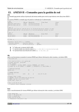 Redes de comunicaciones 13. ANEXO II – Comandos para la gestión de red
13. ANEXO II – Comandos para la gestión de red
arp
El comando arp permite utilizar el protocolo del mismo nombre para resolver equivalencias entre direcciones MAC e
IP.
En sistemas POSIX el comando arp solo puede ser utilizado por el administrador.
# arp
Address HWtype HWaddress Flags Mask Iface
maquina01.net2.upv.e ether 00:09:97:xx:xx:xx C eth1
maquina2.degi.upv.es ether 00:15:F2:xx:xx:xx C eth1
#
# arp -a
maquina01.net2.upv.es (158.42.222.x) at 00:09:97:xx:xx:xx [ether] on eth1
maquina2.degi.upv.es (158.42.222.x) at 00:15:F2:xx:xx:xx [ether] on eth1
#
# arp -n
Address HWtype HWaddress Flags Mask Iface
158.42.222.x ether 00:09:97:xx:xx:xx C eth1
158.42.222.x ether 00:15:F2:xx:xx:xx C eth1
W:>arp -a
Interface: 158.42.222.x --- 0x50003
Internet Address Physical Address Type
158.42.222.x 00-09-97-xx-xx-xx dynamic
● “-a” indica que se muestre toda la tabla.
● “-s” permite añadir una relación estática (arp -s 192.168.1.1 xx-xx-xx-xx-xx-xx).
● “-d” permite borrar una relación de la tabla (arp -d 192.168.1.1).
dig
dig es una herramienta avanzada de sistemas POSIX que obtiene información sobre consultas y servidores DNS.
$ dig guimi.net
; <<>> DiG 9.3.4-P1.1 <<>> guimi.net
;; global options: printcmd
;; Got answer:
;; ->>HEADER<<- opcode: QUERY, status: NOERROR, id: 62659
;; flags: qr rd ra; QUERY: 1, ANSWER: 1, AUTHORITY: 0, ADDITIONAL: 0
;; QUESTION SECTION:
;guimi.net. IN A
;; ANSWER SECTION:
guimi.net. 4345 IN A 212.36.74.190
;; Query time: 0 msec
;; SERVER: 158.42.250.65#53(158.42.250.65)
;; WHEN: Tue Oct 14 12:39:53 2008
;; MSG SIZE rcvd: 43
$ dig -x 212.36.74.190
--> permite hacer búsquedas inversas
host
host es una herramienta de sistemas POSIX que obtiene información sobre consultas y servidores DNS.
$ host guimi.net
$ host -t MX guimi.net
$ host -a guimi.net
$ host 212.36.74.190
--> Respuestas similares a dig
http://guimi.net 87 / 99
 