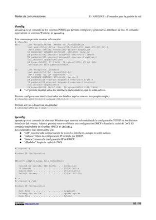 Redes de comunicaciones 13. ANEXO II – Comandos para la gestión de red
ifconfig
ifconfig es un comando de los sistemas POSIX que permite configurar y gestionar las interfaces de red. El comando
equivalente en sistemas Windows es ipconfig.
Este comando permite mostrar información:
# ifconfig
eth1 Link encap:Ethernet HWaddr 00:17:9A:xx:xx:xx
inet addr:158.42.222.x Bcast:158.42.222.255 Mask:255.255.255.0
inet6 addr: fe80::217:9aff:fe39:xxxx/64 Scope:Link
UP BROADCAST RUNNING MULTICAST MTU:1500 Metric:1
RX packets:5563 errors:0 dropped:0 overruns:0 frame:0
TX packets:4135 errors:0 dropped:0 overruns:0 carrier:0
collisions:0 txqueuelen:1000
RX bytes:3408791 (3.2 MiB) TX bytes:743314 (725.8 KiB)
Interrupt:50 Base address:0xe400
lo Link encap:Local Loopback
inet addr:127.0.0.1 Mask:255.0.0.0
inet6 addr: ::1/128 Scope:Host
UP LOOPBACK RUNNING MTU:16436 Metric:1
RX packets:229 errors:0 dropped:0 overruns:0 frame:0
TX packets:229 errors:0 dropped:0 overruns:0 carrier:0
collisions:0 txqueuelen:0
RX bytes:246518 (240.7 KiB) TX bytes:246518 (240.7 KiB)
● “-a” permite mostrar todos los interfaces, incluyendo los que no están activos.
Permite configurar una interfaz (en todos sus detalles, aquí se muestra un ejemplo simple):
# ifconfig eth0 10.0.0.3 netmask 255.0.0.0
Permite activar o desactivar una interfaz:
# ifconfig eth0 up / down
ipconfig
ipconfig es un comando de sistemas Windows que muestra información de la configuración TCP/IP en los distintos
interfaces del sistema. Además permite renovar o liberar una configuración DHCP o limpiar la caché de DNS. El
comando equivalente en sistemas POSIX es ifconfig.
Los parámetros más interesantes son:
● “/all” muestra toda la información de todos los interfaces, aunque no estén activos.
● “/release” libera la configuración IP recibida por DHCP.
● “/renew” renueva la configuración IP de DHCP.
● “/flushdns” limpia la caché de DNS.
W:>ipconfig
Windows IP Configuration
Ethernet adapter Local Area Connection:
Connection-specific DNS Suffix . : dominio.es
IP Address. . . . . . . . . . . . : 158.42.222.x
Subnet Mask . . . . . . . . . . . : 255.255.255.0
Default Gateway . . . . . . . . . : 158.42.222.250
W:>
W:>ipconfig /all
Windows IP Configuration
Host Name . . . . . . . . . . . . : maquina01
Primary Dns Suffix . . . . . . . : upvnet.upv.es
Node Type . . . . . . . . . . . . : Hybrid
http://guimi.net 88 / 99
 