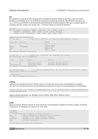 Redes de comunicaciones 13. ANEXO II – Comandos para la gestión de red
net
El comando net es uno de los más complejos por la cantidad de opciones diferentes que ofrece, tanto en sistemas
Windows como POSIX. En el caso de Windows agrupa 22 comandos de gestión de redes Windows (net share, net
use...). En el caso de POSIX es una herramienta para administrar servidores Samba y CIFS que en realidad agrupa 19
comandos (net time, lookup, user, group, sam, ...) de forma similar al comando de Windows.
W:>net
NET [ ACCOUNTS | COMPUTER | CONFIG | CONTINUE | FILE | GROUP | HELP |
HELPMSG | LOCALGROUP | NAME | PAUSE | PRINT | SEND | SESSION |
SHARE | START | STATISTICS | STOP | TIME | USE | USER | VIEW ]
Algunos de los más interesantes son:
W:>net share <-- Permite ver y modificar los recursos compartidos del sistema
Share name Resource Remark
-------------------------------------------------------------------------------
C$ C: Default share
ADMIN$ C:WINDOWS Remote Admin
IPC$ Remote IPC
D$ D: Default share
The command completed successfully.
W:>net use <-- Permite ver y modificar las conexiones del sistema
New connections will be remembered.
Status Local Remote Network
-------------------------------------------------------------------------------
OK W: maquina01guimi Microsoft Windows Network
Disconnected X: maquina02guimi Microsoft Windows Network
The command completed successfully.
W:>net start/stop <-- Permiten iniciar/parar o ver los servicios iniciados del sistema
These Windows services are started:
[...]
Workstation
The command completed successfully.
netdiag
netdiag es un comando de sistemas Windows que no se instala por omisión, pero está disponible en el paquete
“Resource kit”. Permite realiza una serie de pruebas para determinar el estado y la funcionalidad de la red del equipo.
netdiag [/q] [/v] [/l] [/debug] [/d:nombreDeDominio] [/fix] [/dcaccountenum] [/test:nombreDePrueba]
[/skip:nombreDePrueba]
Algunas pruebas interesantes son: Bindings, DcList, DefGw, DNS, IPSec, Kerberos, Route...
netdiag /test:ipsec
netsh
netsh en sistemas Windows permite de forma interactiva o por parámetros configurar la red de un equipo, incluyendo
las interfaces, el cortafuegos, los sistemas ras, wins, dhcp...
W:>netsh
netsh>help
<-- Se han eliminado la mayoría de lineas de ayuda -->
add - Adds a configuration entry to a list of entries.
firewall - Changes to the `netsh firewall' context.
interface - Changes to the `netsh interface' context.
show - Displays information.
The following sub-contexts are available:
http://guimi.net 91 / 99
 
