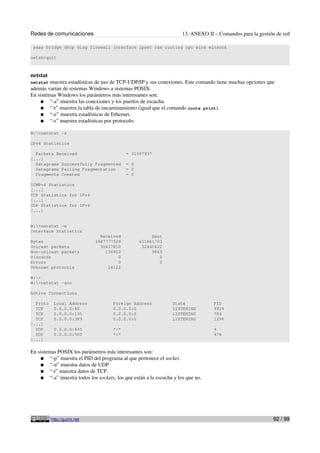 Redes de comunicaciones 13. ANEXO II – Comandos para la gestión de red
aaaa bridge dhcp diag firewall interface ipsec ras routing rpc wins winsock
netsh>quit
netstat
netstat muestra estadísticas de uso de TCP-UDP/IP y sus conexiones. Este comando tiene muchas opciones que
además varían de sistemas Windows a sistemas POSIX.
En sistemas Windows los parámetros más interesantes son:
● “-a” muestra las conexiones y los puertos de escucha.
● “-r” muestra la tabla de encaminamiento (igual que el comando route print).
● “-e” muestra estadísticas de Ethernet.
● “-s” muestra estadísticas por protocolo.
W:>netstat -s
IPv4 Statistics
Packets Received = 31097937
[...]
Datagrams Successfully Fragmented = 0
Datagrams Failing Fragmentation = 0
Fragments Created = 0
ICMPv4 Statistics
[...]
TCP Statistics for IPv4
[...]
UDP Statistics for IPv4
[...]
W:>netstat -e
Interface Statistics
Received Sent
Bytes 3987777529 651861703
Unicast packets 30617810 32440422
Non-unicast packets 136910 9869
Discards 0 0
Errors 0 0
Unknown protocols 26122
W:>
W:>netstat -ano
Active Connections
Proto Local Address Foreign Address State PID
TCP 0.0.0.0:80 0.0.0.0:0 LISTENING 9924
TCP 0.0.0.0:135 0.0.0.0:0 LISTENING 784
TCP 0.0.0.0:389 0.0.0.0:0 LISTENING 1296
[...]
UDP 0.0.0.0:445 *:* 4
UDP 0.0.0.0:500 *:* 476
[...]
En sistemas POSIX los parámetros más interesantes son:
● “-p” muestra el PID del programa al que pertenece el socket.
● “-u” muestra datos de UDP.
● “-t” muestra datos de TCP.
● “-a” muestra todos los sockets, los que están a la escucha y los que no.
http://guimi.net 92 / 99
 