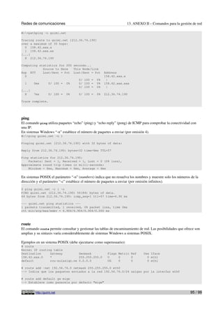 Redes de comunicaciones 13. ANEXO II – Comandos para la gestión de red
W:>pathping -n guimi.net
Tracing route to guimi.net [212.36.74.190]
over a maximum of 30 hops:
0 158.42.xxx.x
1 158.42.xxx.xx
[...]
8 212.36.74.190
Computing statistics for 200 seconds...
Source to Here This Node/Link
Hop RTT Lost/Sent = Pct Lost/Sent = Pct Address
0 158.42.xxx.x
0/ 100 = 0% |
1 0ms 0/ 100 = 0% 0/ 100 = 0% 158.42.xxx.xxx
0/ 100 = 0% |
[...]
8 7ms 0/ 100 = 0% 0/ 100 = 0% 212.36.74.190
Trace complete.
ping
El comando ping utiliza paquetes “echo” (ping) y “echo reply” (pong) de ICMP para comprobar la conectividad con
una IP.
En sistemas Windows “-n” establece el número de paquetes a enviar (por omisión 4).
W:>ping guimi.net -n 1
Pinging guimi.net [212.36.74.190] with 32 bytes of data:
Reply from 212.36.74.190: bytes=32 time=6ms TTL=57
Ping statistics for 212.36.74.190:
Packets: Sent = 1, Received = 1, Lost = 0 (0% loss),
Approximate round trip times in milli-seconds:
Minimum = 6ms, Maximum = 6ms, Average = 6ms
En sistemas POSIX el parámetro “-n” (numbers) indica que no resuelva los nombres y muestre solo los números de la
dirección y el parámetro “-c” establece el número de paquetes a enviar (por omisión infinitos).
$ ping guimi.net -c 1 -n
PING guimi.net (212.36.74.190) 56(84) bytes of data.
64 bytes from 212.36.74.190: icmp_seq=1 ttl=57 time=6.90 ms
--- guimi.net ping statistics ---
1 packets transmitted, 1 received, 0% packet loss, time 0ms
rtt min/avg/max/mdev = 6.904/6.904/6.904/0.000 ms
route
El comando route permite consultar y gestionar las tablas de encaminamiento de red. Las posibilidades que ofrece son
amplias y su sintaxis varía considerablemente de sistemas Windows a sistemas POSIX.
Ejemplos en un sistema POSIX (debe ejecutarse como superusuario):
# route
Kernel IP routing table
Destination Gateway Genmask Flags Metric Ref Use Iface
158.42.xxx.0 * 255.255.255.0 U 0 0 0 eth1
default rou-aulasiqn.ne 0.0.0.0 UG 0 0 0 eth1
# route add -net 192.56.76.0 netmask 255.255.255.0 eth0
--> Indica que los paquetes enviados a la red 192.56.76.0/24 salgan por la interfaz eth0
# route add default gw migw
--> Establece como pasarela por defecto “migw”
http://guimi.net 95 / 99
 