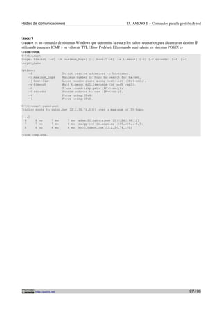 Redes de comunicaciones 13. ANEXO II – Comandos para la gestión de red
tracert
tracert es un comando de sistemas Windows que determina la ruta y los saltos necesarios para alcanzar un destino IP
utilizando paquetes ICMP y su valor de TTL (Time To Live). El comando equivalente en sistemas POSIX es
traceroute.
W:>tracert
Usage: tracert [-d] [-h maximum_hops] [-j host-list] [-w timeout] [-R] [-S srcaddr] [-4] [-6]
target_name
Options:
-d Do not resolve addresses to hostnames.
-h maximum_hops Maximum number of hops to search for target.
-j host-list Loose source route along host-list (IPv4-only).
-w timeout Wait timeout milliseconds for each reply.
-R Trace round-trip path (IPv6-only).
-S srcaddr Source address to use (IPv6-only).
-4 Force using IPv4.
-6 Force using IPv6.
W:>tracert guimi.net
Tracing route to guimi.net [212.36.74.190] over a maximum of 30 hops:
[...]
6 8 ms 7 ms 7 ms adam.01.catnix.net [193.242.98.12]
7 7 ms 7 ms 6 ms sw2pp-rc1-dc.adam.es [195.219.118.3]
8 6 ms 6 ms 6 ms hc05.cdmon.com [212.36.74.190]
Trace complete.
http://guimi.net 97 / 99
 