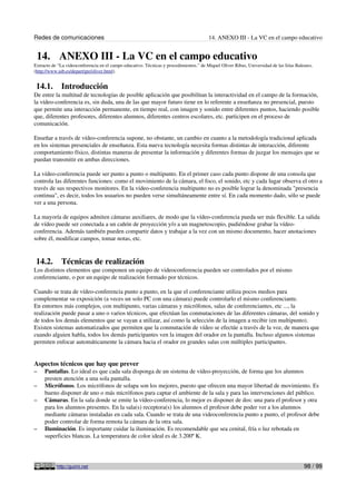 Redes de comunicaciones 14. ANEXO III - La VC en el campo educativo
14. ANEXO III - La VC en el campo educativo
Extracto de “La videoconferencia en el campo educativo. Técnicas y procedimientos.” de Miquel Oliver Ribas, Universidad de las Islas Baleares.
(http://www.uib.es/depart/gte/oliver.html).
14.1. Introducción
De entre la multitud de tecnologías de posible aplicación que posibilitan la interactividad en el campo de la formación,
la vídeo-conferencia es, sin duda, una de las que mayor futuro tiene en lo referente a enseñanza no presencial, puesto
que permite una interacción permanente, en tiempo real, con imagen y sonido entre diferentes puntos, haciendo posible
que, diferentes profesores, diferentes alumnos, diferentes centros escolares, etc. participen en el proceso de
comunicación.
Enseñar a través de vídeo-conferencia supone, no obstante, un cambio en cuanto a la metodología tradicional aplicada
en los sistemas presenciales de enseñanza. Esta nueva tecnología necesita formas distintas de interacción, diferente
comportamiento físico, distintas maneras de presentar la información y diferentes formas de juzgar los mensajes que se
puedan transmitir en ambas direcciones.
La vídeo-conferencia puede ser punto a punto o multipunto. En el primer caso cada punto dispone de una consola que
controla las diferentes funciones: como el movimiento de la cámara, el foco, el sonido, etc y cada lugar observa el otro a
través de sus respectivos monitores. En la vídeo-conferencia multipunto no es posible lograr la denominada "presencia
continua", es decir, todos los usuarios no pueden verse simultáneamente entre sí. En cada momento dado, sólo se puede
ver a una persona.
La mayoría de equipos admiten cámaras auxiliares, de modo que la vídeo-conferencia pueda ser más flexible. La salida
de vídeo puede ser conectada a un cañón de proyección y/o a un magnetoscopio, pudiéndose grabar la vídeo-
conferencia. Además también pueden compartir datos y trabajar a la vez con un mismo documento, hacer anotaciones
sobre él, modificar campos, tomar notas, etc.
14.2. Técnicas de realización
Los distintos elementos que componen un equipo de videoconferencia pueden ser controlados por el mismo
conferenciante, o por un equipo de realización formado por técnicos.
Cuando se trata de vídeo-conferencia punto a punto, en la que el conferenciante utiliza pocos medios para
complementar su exposición (a veces un solo PC con una cámara) puede controlarlo el mismo conferenciante.
En entornos más complejos, con multipunto, varias cámaras y micrófonos, salas de conferenciantes, etc ..., la
realización puede pasar a uno o varios técnicos, que efectúan las conmutaciones de las diferentes cámaras, del sonido y
de todos los demás elementos que se vayan a utilizar, así como la selección de la imagen a recibir (en multipunto).
Existen sistemas automatizados que permiten que la conmutación de vídeo se efectúe a través de la voz, de manera que
cuando alguien habla, todos los demás participantes ven la imagen del orador en la pantalla. Incluso algunos sistemas
permiten enfocar automáticamente la cámara hacia el orador en grandes salas con múltiples participantes.
Aspectos técnicos que hay que prever
– Pantallas. Lo ideal es que cada sala disponga de un sistema de vídeo-proyección, de forma que los alumnos
presten atención a una sola pantalla.
– Micrófonos. Los micrófonos de solapa son los mejores, puesto que ofrecen una mayor libertad de movimiento. Es
bueno disponer de uno o más micrófonos para captar el ambiente de la sala y para las intervenciones del público.
– Cámaras. En la sala donde se emite la vídeo-conferencia, lo mejor es disponer de dos: una para el profesor y otra
para los alumnos presentes. En la sala(s) receptora(s) los alumnos el profesor debe poder ver a los alumnos
mediante cámaras instaladas en cada sala. Cuando se trata de una videoconferencia punto a punto, el profesor debe
poder controlar de forma remota la cámara de la otra sala.
– Iluminación. Es importante cuidar la iluminación. Es recomendable que sea cenital, fría o luz rebotada en
superficies blancas. La temperatura de color ideal es de 3.200º K.
http://guimi.net 98 / 99
 