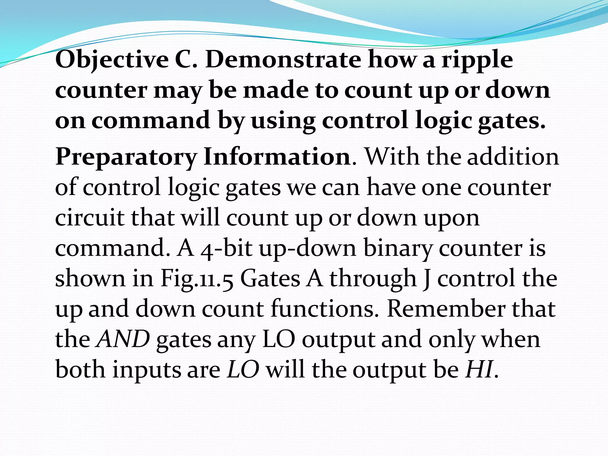 Objective C. Demonstrate how a ripple
counter may be made to count up or down
on command by using control logic gates.
Preparatory Information. With the addition
of control logic gates we can have one counter
circuit that will count up or down upon
command. A 4-bit up-down binary counter is
shown in Fig.11.5 Gates A through J control the
up and down count functions. Remember that
the AND gates any LO output and only when
both inputs are LO will the output be HI.
 