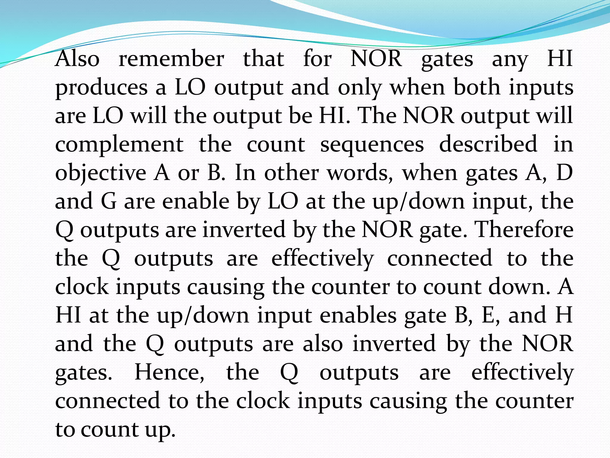 Also remember that for NOR gates any HI
produces a LO output and only when both inputs
are LO will the output be HI. The NOR output will
complement the count sequences described in
objective A or B. In other words, when gates A, D
and G are enable by LO at the up/down input, the
Q outputs are inverted by the NOR gate. Therefore
the Q outputs are effectively connected to the
clock inputs causing the counter to count down. A
HI at the up/down input enables gate B, E, and H
and the Q outputs are also inverted by the NOR
gates. Hence, the Q outputs are effectively
connected to the clock inputs causing the counter
to count up.
 