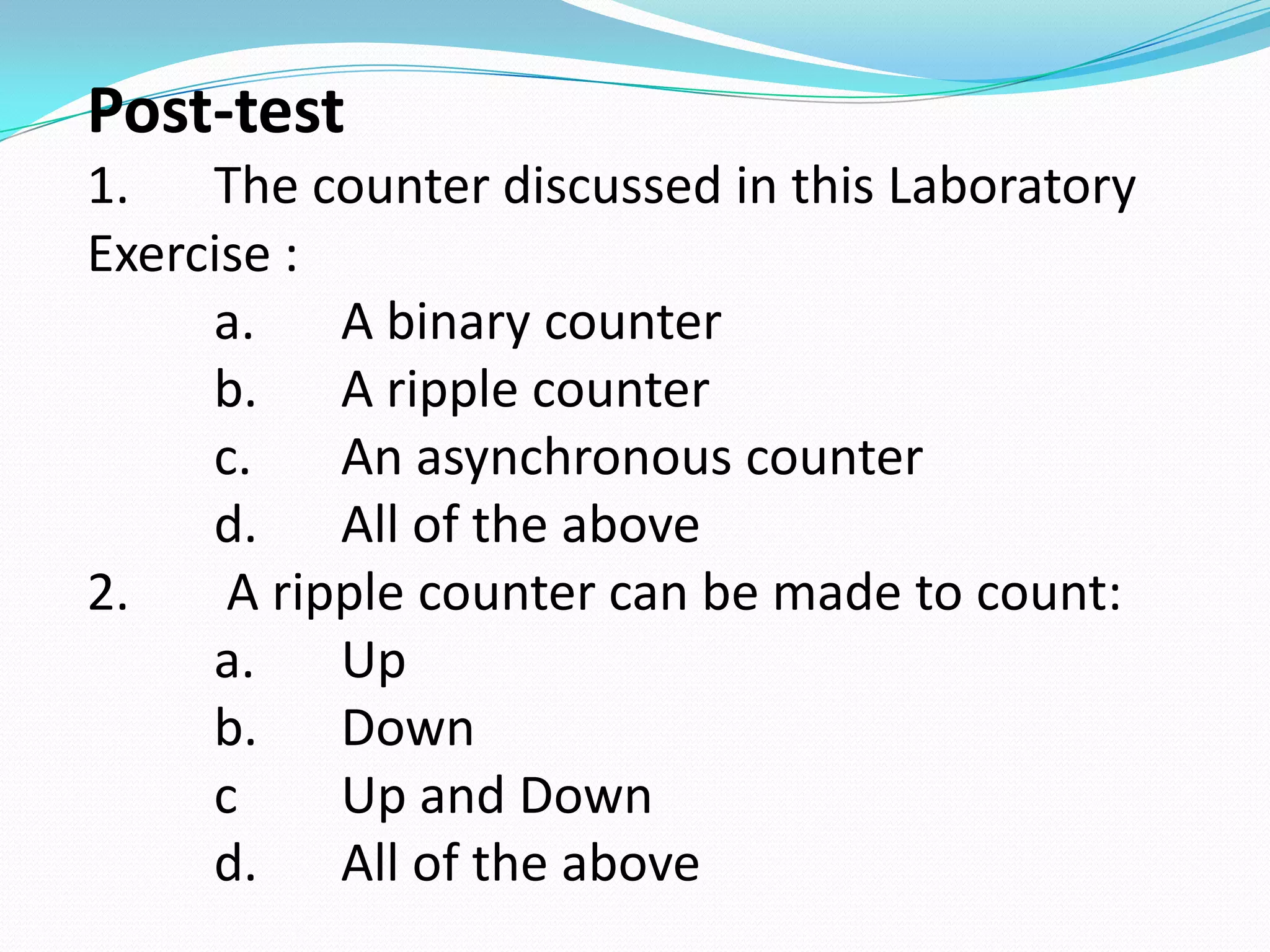 Post-test
1. The counter discussed in this Laboratory
Exercise :
     a.    A binary counter
     b. A ripple counter
     c.    An asynchronous counter
     d. All of the above
2.    A ripple counter can be made to count:
     a.    Up
     b. Down
     c     Up and Down
     d. All of the above
 