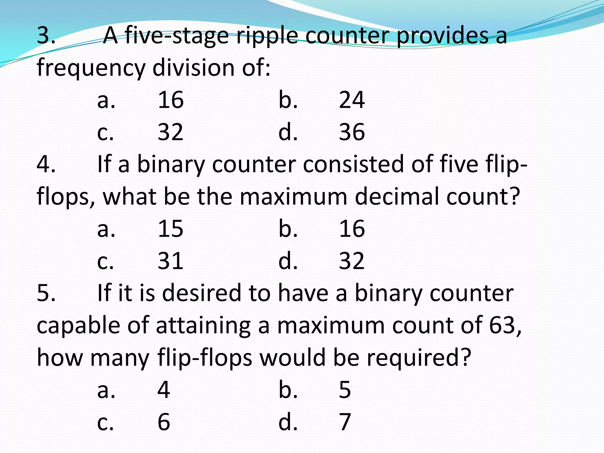 3.     A five-stage ripple counter provides a
frequency division of:
      a.    16          b. 24
      c.    32          d. 36
4. If a binary counter consisted of five flip-
flops, what be the maximum decimal count?
      a.    15          b. 16
      c.    31          d. 32
5. If it is desired to have a binary counter
capable of attaining a maximum count of 63,
how many flip-flops would be required?
      a.    4           b. 5
      c.    6           d. 7
 