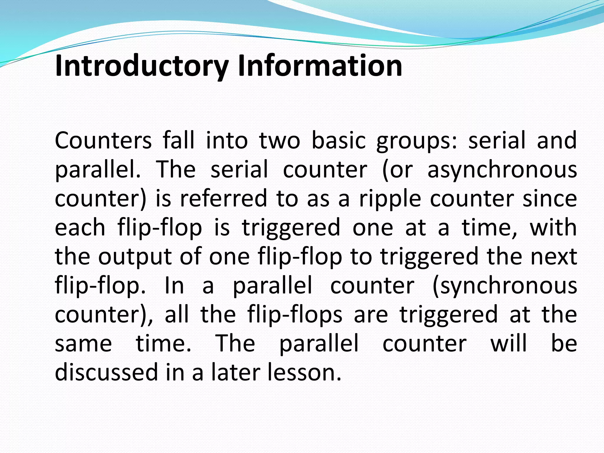 Introductory Information

Counters fall into two basic groups: serial and
parallel. The serial counter (or asynchronous
counter) is referred to as a ripple counter since
each flip-flop is triggered one at a time, with
the output of one flip-flop to triggered the next
flip-flop. In a parallel counter (synchronous
counter), all the flip-flops are triggered at the
same time. The parallel counter will be
discussed in a later lesson.
 