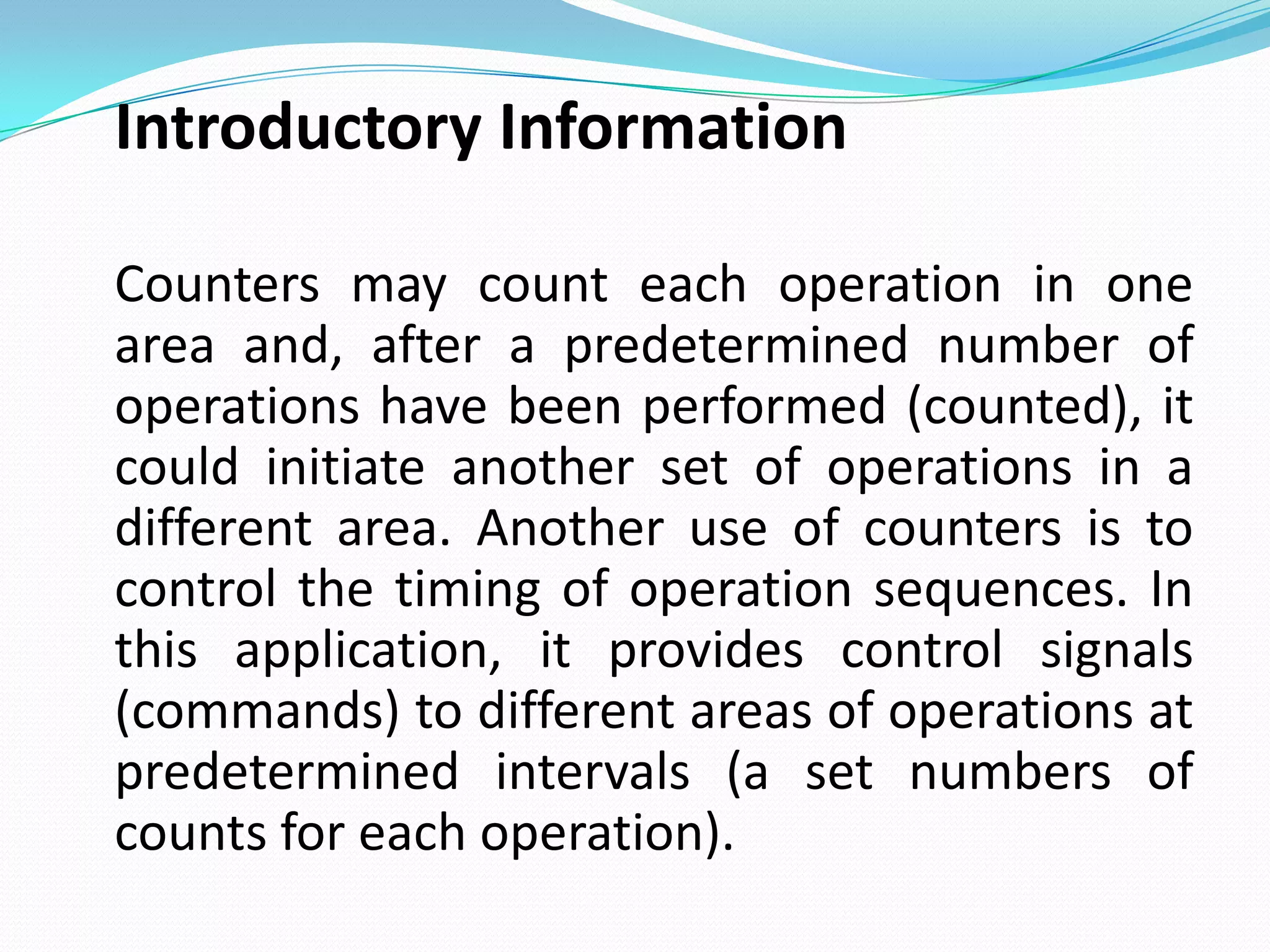 Introductory Information

Counters may count each operation in one
area and, after a predetermined number of
operations have been performed (counted), it
could initiate another set of operations in a
different area. Another use of counters is to
control the timing of operation sequences. In
this application, it provides control signals
(commands) to different areas of operations at
predetermined intervals (a set numbers of
counts for each operation).
 