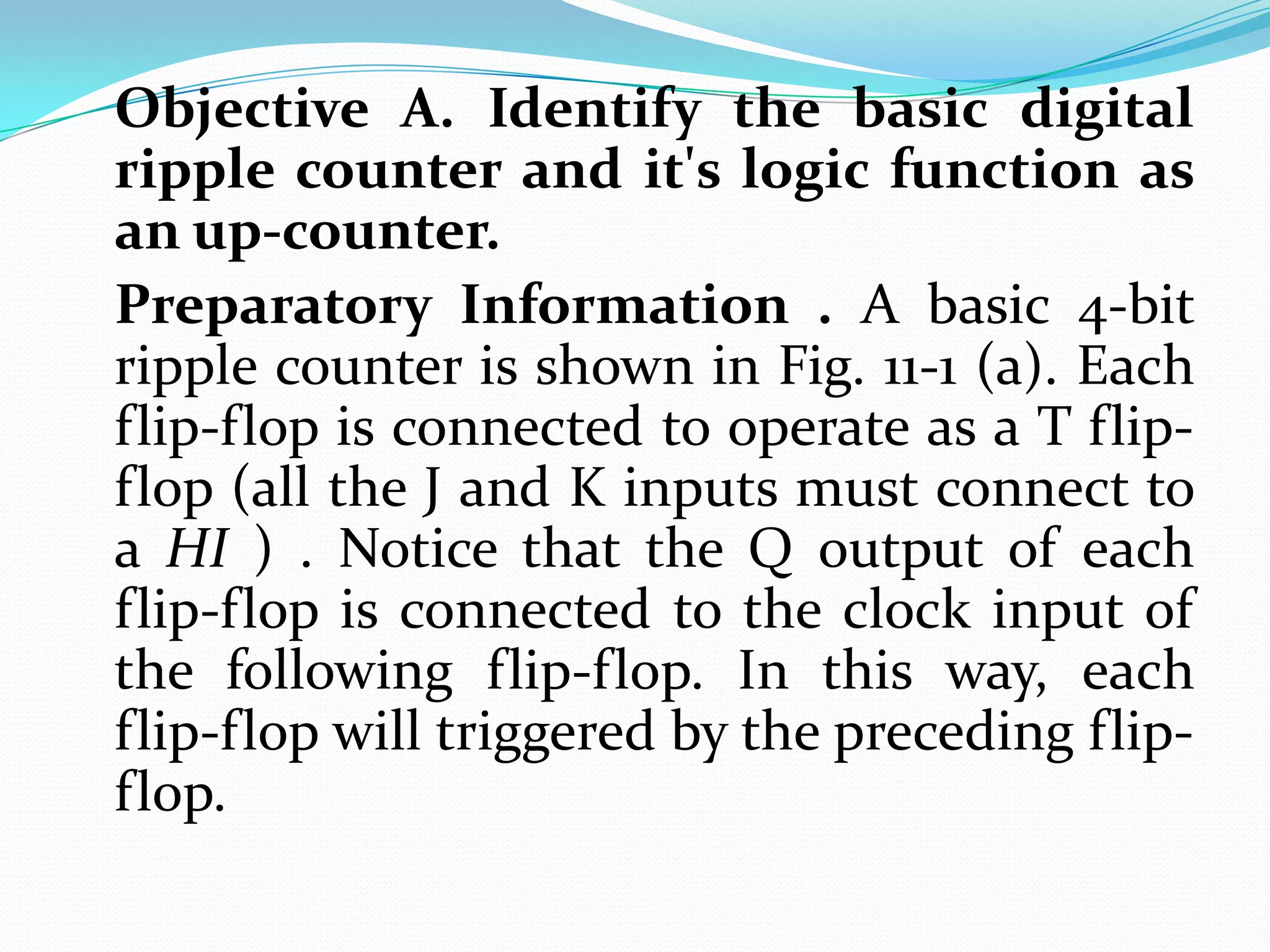 Objective A. Identify the basic digital
ripple counter and it's logic function as
an up-counter.
Preparatory Information . A basic 4-bit
ripple counter is shown in Fig. 11-1 (a). Each
flip-flop is connected to operate as a T flip-
flop (all the J and K inputs must connect to
a HI ) . Notice that the Q output of each
flip-flop is connected to the clock input of
the following flip-flop. In this way, each
flip-flop will triggered by the preceding flip-
flop.
 