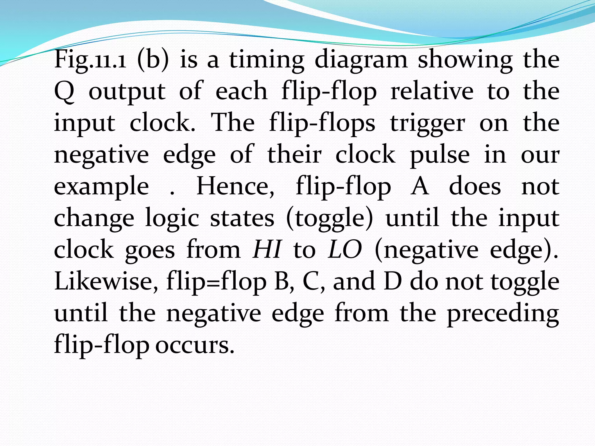 Fig.11.1 (b) is a timing diagram showing the
Q output of each flip-flop relative to the
input clock. The flip-flops trigger on the
negative edge of their clock pulse in our
example . Hence, flip-flop A does not
change logic states (toggle) until the input
clock goes from HI to LO (negative edge).
Likewise, flip=flop B, C, and D do not toggle
until the negative edge from the preceding
flip-flop occurs.
 