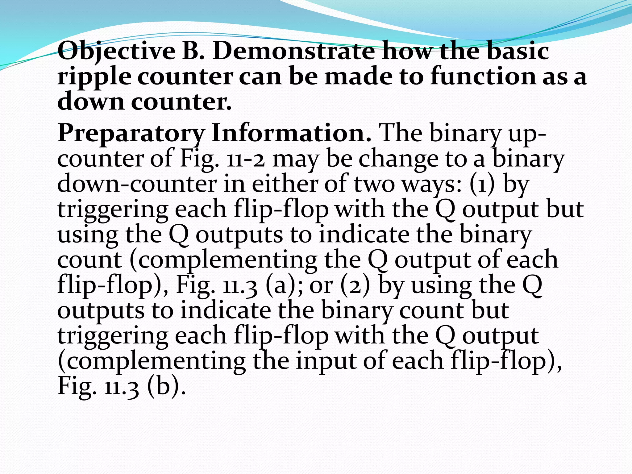 Objective B. Demonstrate how the basic
ripple counter can be made to function as a
down counter.
Preparatory Information. The binary up-
counter of Fig. 11-2 may be change to a binary
down-counter in either of two ways: (1) by
triggering each flip-flop with the Q output but
using the Q outputs to indicate the binary
count (complementing the Q output of each
flip-flop), Fig. 11.3 (a); or (2) by using the Q
outputs to indicate the binary count but
triggering each flip-flop with the Q output
(complementing the input of each flip-flop),
Fig. 11.3 (b).
 