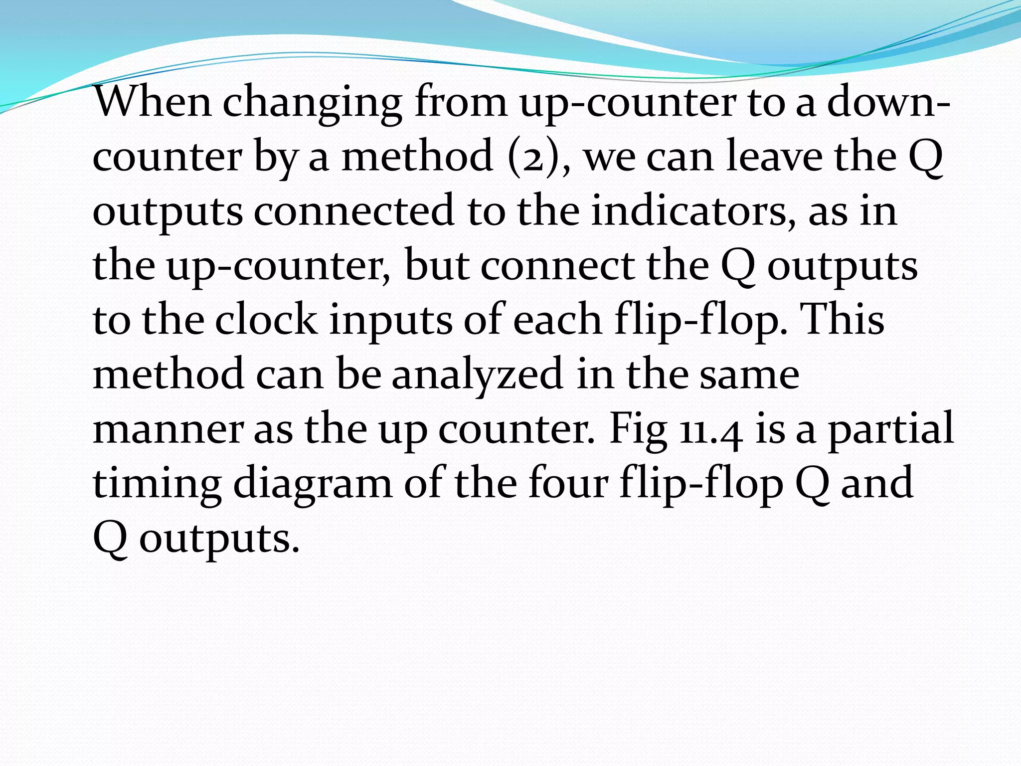 When changing from up-counter to a down-
counter by a method (2), we can leave the Q
outputs connected to the indicators, as in
the up-counter, but connect the Q outputs
to the clock inputs of each flip-flop. This
method can be analyzed in the same
manner as the up counter. Fig 11.4 is a partial
timing diagram of the four flip-flop Q and
Q outputs.
 