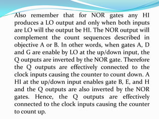 Also remember that for NOR gates any HI
produces a LO output and only when both inputs
are LO will the output be HI. The NOR output will
complement the count sequences described in
objective A or B. In other words, when gates A, D
and G are enable by LO at the up/down input, the
Q outputs are inverted by the NOR gate. Therefore
the Q outputs are effectively connected to the
clock inputs causing the counter to count down. A
HI at the up/down input enables gate B, E, and H
and the Q outputs are also inverted by the NOR
gates. Hence, the Q outputs are effectively
connected to the clock inputs causing the counter
to count up.
 