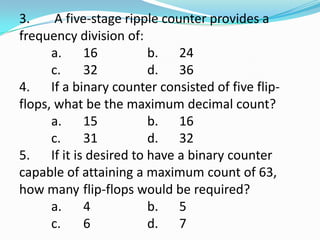 3.     A five-stage ripple counter provides a
frequency division of:
      a.    16          b. 24
      c.    32          d. 36
4. If a binary counter consisted of five flip-
flops, what be the maximum decimal count?
      a.    15          b. 16
      c.    31          d. 32
5. If it is desired to have a binary counter
capable of attaining a maximum count of 63,
how many flip-flops would be required?
      a.    4           b. 5
      c.    6           d. 7
 