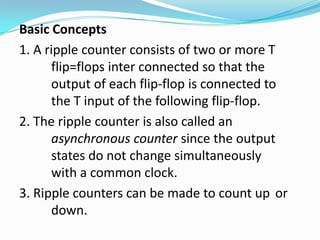 Basic Concepts
1. A ripple counter consists of two or more T
      flip=flops inter connected so that the
      output of each flip-flop is connected to
      the T input of the following flip-flop.
2. The ripple counter is also called an
      asynchronous counter since the output
      states do not change simultaneously
      with a common clock.
3. Ripple counters can be made to count up or
      down.
 