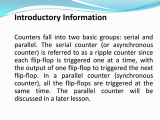 Introductory Information

Counters fall into two basic groups: serial and
parallel. The serial counter (or asynchronous
counter) is referred to as a ripple counter since
each flip-flop is triggered one at a time, with
the output of one flip-flop to triggered the next
flip-flop. In a parallel counter (synchronous
counter), all the flip-flops are triggered at the
same time. The parallel counter will be
discussed in a later lesson.
 