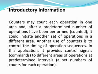 Introductory Information

Counters may count each operation in one
area and, after a predetermined number of
operations have been performed (counted), it
could initiate another set of operations in a
different area. Another use of counters is to
control the timing of operation sequences. In
this application, it provides control signals
(commands) to different areas of operations at
predetermined intervals (a set numbers of
counts for each operation).
 