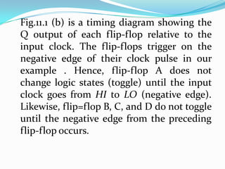 Fig.11.1 (b) is a timing diagram showing the
Q output of each flip-flop relative to the
input clock. The flip-flops trigger on the
negative edge of their clock pulse in our
example . Hence, flip-flop A does not
change logic states (toggle) until the input
clock goes from HI to LO (negative edge).
Likewise, flip=flop B, C, and D do not toggle
until the negative edge from the preceding
flip-flop occurs.
 