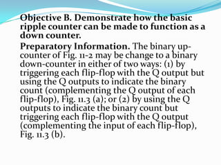 Objective B. Demonstrate how the basic
ripple counter can be made to function as a
down counter.
Preparatory Information. The binary up-
counter of Fig. 11-2 may be change to a binary
down-counter in either of two ways: (1) by
triggering each flip-flop with the Q output but
using the Q outputs to indicate the binary
count (complementing the Q output of each
flip-flop), Fig. 11.3 (a); or (2) by using the Q
outputs to indicate the binary count but
triggering each flip-flop with the Q output
(complementing the input of each flip-flop),
Fig. 11.3 (b).
 