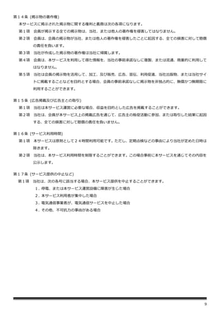 9
第１４条 (掲示物の著作権)
本サービスに掲示された掲示物に関する権利と義務は次の各項になります。
第１項 会員が掲示する全ての掲示物は、当社、または他人の著作権を侵害してはなりません。
第２項 会員は、会員の掲示物が当社、または他人の著作権を侵害したことに起因する、全ての損害に対して賠償
の責任を負います。
第３項 当社が作成した掲示物の著作権は当社に帰属します。
第４項 会員は、本サービスを利用して得た情報を、当社の事前承諾なしに複製、または流通、商業的に利用して
はなりません。
第５項 当社は会員の掲示物を活用して、加工、及び販売、広告、宣伝、利用促進、当社出版物、または当社サイ
トに掲載することなどを目的とする場合、会員の事前承諾なしに掲示物を非独占的に、無償かつ無期限に
利用することができます。
第１５条 (広告掲載及び広告主との取引)
第１項 当社は本サービス運営に必要な場合、収益を目的とした広告を掲載することができます。
第２項 当社は、会員が本サービス上の掲載広告を通じて、広告主の販促活動に参加、または取引した結果に起因
する、全ての損害に対して賠償の責任を負いません。
第１６条 (サービス利用時間)
第１項 本サービスは原則として２４時間利用可能です。ただし、定期点検などの事由により当社が定めた日時は
除きます。
第２項 当社は、本サービス利用時間を制限することができます。この場合事前に本サービスを通じてその内容を
公示します。
第１７条 (サービス提供の中止など)
第１項 当社は、次の各号に該当する場合、本サービス提供を中止することができます。
１. 停電、または本サービス運営設備に障害が生じた場合
２. 本サービス利用者が集中した場合
３. 電気通信事業者が、電気通信サービスを中止した場合
４. その他、不可抗力の事由がある場合
 